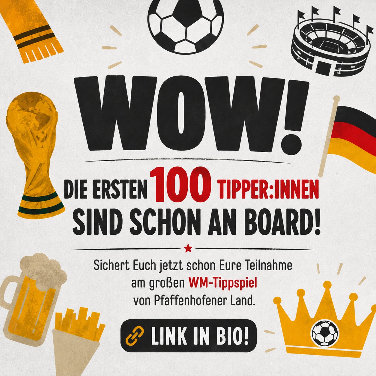 ⚽👑 WIR SUCHEN DEN/DIE WM-TIPP-KÖNIG*IN IM PFAFFENHOFENER LAND! 👑⚽
Vom 11. Juni bis 19. Juli wird mitgefiebert, diskutiert, gehofft und natürlich getippt!
104 WM-Spiele warten auf Euch – und jede richtige Prognose bringt Euch näher an die großen Gewinnstufen. 🏆
Das Beste:
Ihr spielt nicht direkt gegeneinander – jede*r sammelt individuell Punkte und kann unabhängig von anderen richtig groß abräumen!
🔥 So funktioniert’s:
✔️ 3 Punkte für das exakte Ergebnis
✔️ 1 Punkt für die richtige Tendenz
✔️ Kostenlos mitmachen
✔️ Einstieg jederzeit möglich
✔️ Teilnahme mit Pseudonym
Und die Preise?
Die verraten wir schon bald. 😎
Also:
Schnappt Euch Eure Fußballfreund*innen, startet Eure Tipp-Strategien und werdet Teil des großen WM-Tippspiels von Pfaffenhofener Land!