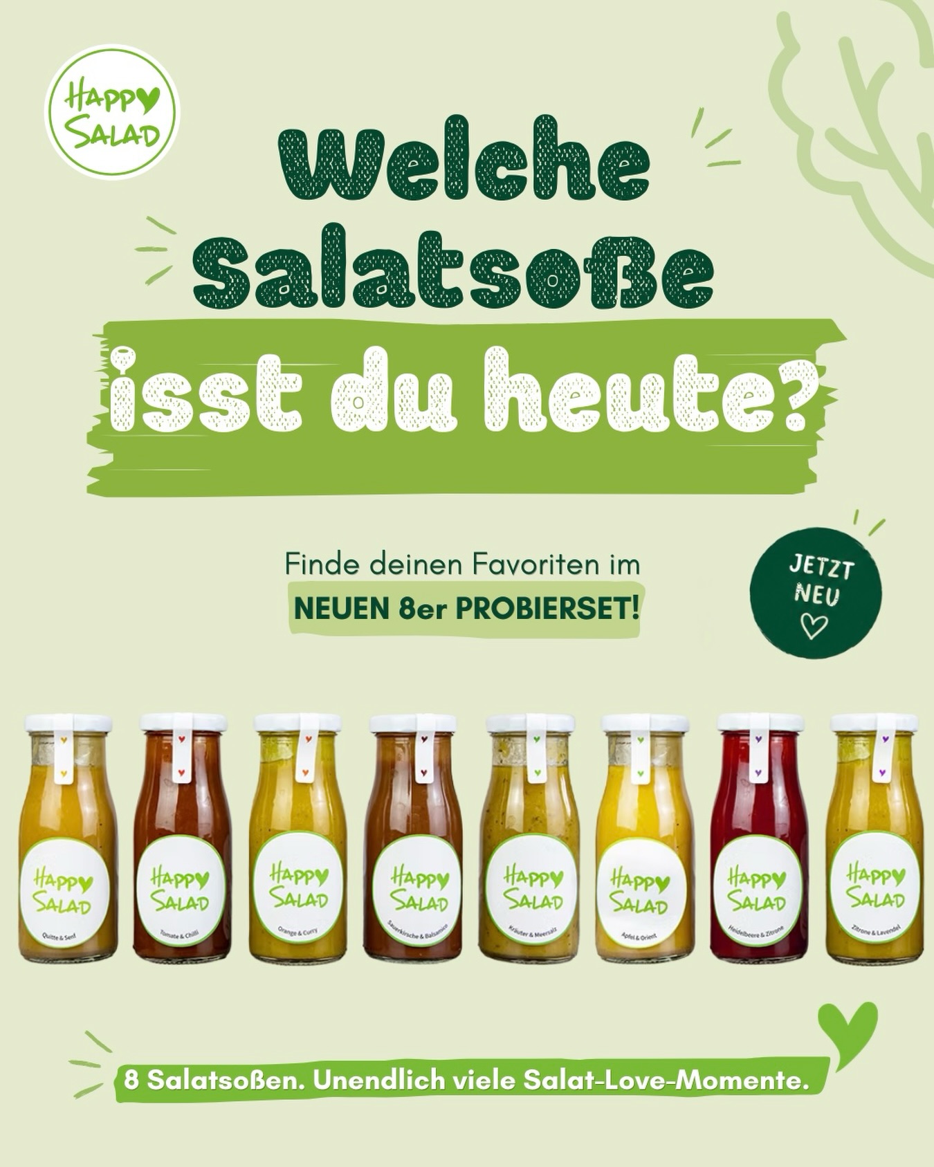 8 Salatsoßen - Unzählige Lieblingsmomente 💛🥗
du möchtest dich durch unser gesamtes Sortiment probieren oder kannst dich nicht entscheiden, welche Sorte du zuerst testen möchtest? Dann haben wir tolle Neuigkeiten für dich:
Ab sofort gibt es unser neues 8er-Probierset mit allen Happy Salad Salatsoßen – perfekt zum Kennenlernen, Verschenken oder um neue Lieblingssorten zu entdecken.
Da jeder anders genießt, ist das Set jetzt in drei Größen erhältlich: 150 ml, 250 ml oder 500 ml pro Sorte. So findest du genau die Variante, die zu deinem Geschmack und deinem Kühlschrank passt.
❗️Und das Beste: Bis zum 07. Juni 2026 erhältst du 10 % Probierrabatt auf das neue große Probierset! Nutze einfach im Warenkorb den Code HAPPYSALAD10
💚 Mehr Auswahl für unsere Klassiker
Auch unser beliebtes Probierset Klassik ist ab sofort nicht mehr nur in 150 ml erhältlich, sondern zusätzlich auch in:
• 250 ml
• 500 ml
Mehr Auswahl, mehr Genuss und noch mehr Möglichkeiten, deine Lieblingssalatsoßen zu finden.
BE HAPPY & STAY HEALTHY 💚
#salatsoße #happysalad #healthy