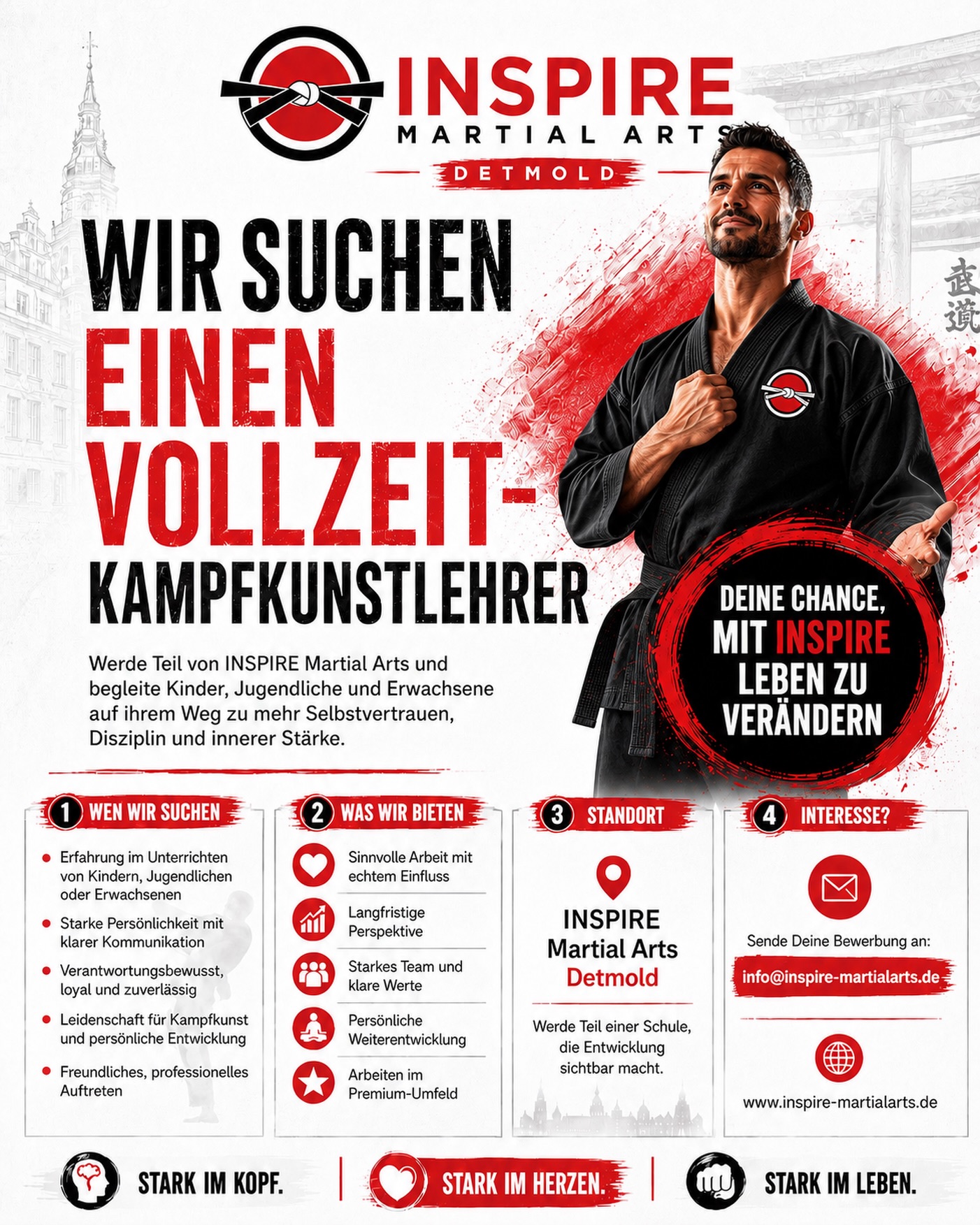 Zur Unterstützung unseres Lehrteams suchen wir einen Vollzeit-Kampfkunstlehrer
Du liebst Kampfkunst und möchtest Kinder, Jugendliche und Erwachsene auf ihrem Weg zu mehr Selbstvertrauen, Disziplin und innerer Stärke begleiten?
Dann könnte INSPIRE Martial Arts Detmold genau der richtige Ort für dich sein.
Wir suchen einen Kampfkunstlehrer in Vollzeit, der unser Lehrteam unterstützt und Menschen nicht nur unterrichtet, sondern positiv prägt.
Bei INSPIRE geht es um mehr als Techniken.
Es geht um Entwicklung, Werte, Persönlichkeit und echte Veränderung.
Was dich erwartet:
✅ Unterricht mit Kindern, Jugendlichen und Erwachsenen
✅ Ein starkes Lehrteam mit klaren Werten
✅ Langfristige Perspektive
✅ Persönliche Weiterentwicklung
✅ Professionelles Premium-Umfeld
✅ Eine Aufgabe mit Sinn und Wirkung
Du hast Erfahrung im Unterrichten, eine starke Persönlichkeit, klare Kommunikation und Leidenschaft für Kampfkunst?
Dann freuen wir uns auf deine Bewerbung.
INSPIRE Martial Arts Detmold
Stark im Kopf. Stark im Herzen. Stark im Leben.