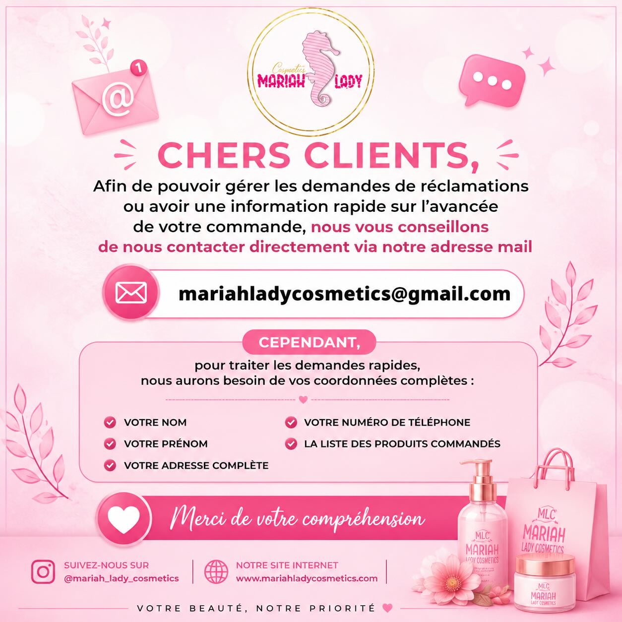 🌸💌 Chers clients,
Afin de vous offrir un service plus rapide et plus efficace, nous vous invitons à nous contacter directement par e-mail pour toute demande concernant vos commandes, réclamations ou demandes d’informations.
📧 mariahladycosmetics@gmail.com
Pour un traitement rapide de votre demande, merci de nous communiquer les informations suivantes :
✔️ Nom et prénom
✔️ Numéro de téléphone
✔️ Adresse complète
✔️ Liste des produits commandés
Ces informations nous permettront de retrouver votre dossier plus facilement et de vous apporter une réponse dans les meilleurs délais. 💕
Merci pour votre confiance et votre compréhension.