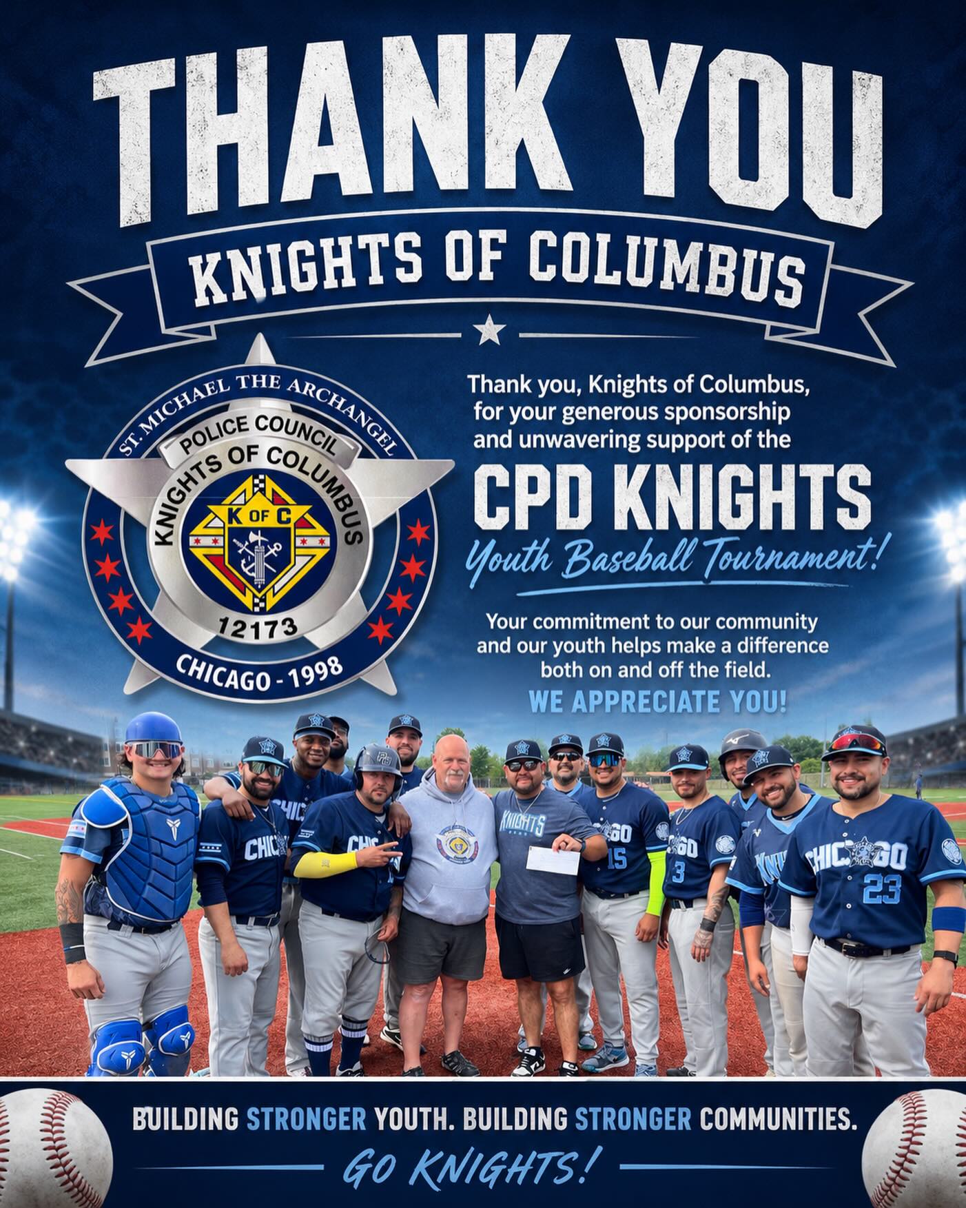 ⚾️💙 THANK YOU, KNIGHTS OF COLUMBUS! 💙⚾️
The Chicago Police Knights Baseball Club would like to extend our sincere gratitude to the Knights of Columbus, St. Michael the Archangel Police Council #12173 for their generous sponsorship of our CPD Knights Youth Baseball Tournament.
Your commitment to supporting our youth and investing in our community helps make opportunities like this possible. Because of partners like you, young athletes are able to enjoy a memorable experience centered around teamwork, sportsmanship, leadership, and community engagement.
The CPD Knights Baseball Club is proud to use baseball as a platform to bring people together, build positive relationships, and inspire the next generation. Your support directly impacts the lives of countless young players and families throughout our community.
Thank you for believing in our mission and helping us continue to make a difference both on and off the field.
Building Stronger Youth. Building Stronger Communities.
⚾️ #CPDKnights #KnightsOfColumbus #YouthBaseball #CommunityFirst BuildingStrongerCommunities ChicagoPoliceKnights BiggerThanBaseball SupportYouthSports ThankYouSponsors CPDKnightsYouthTournament