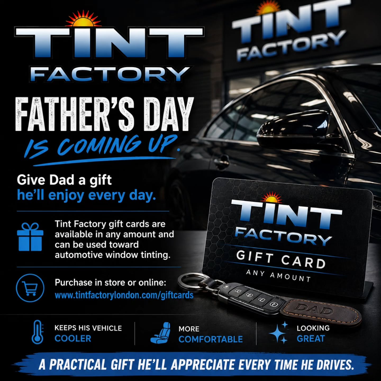 Father's Day is coming up. Give Dad a gift he'll enjoy every day.
Tint Factory gift cards are available in any amount and can be used toward automotive window tinting.
Purchase in store or online at:
Tintfactorylondon.com/giftcards
A practical gift that keeps his vehicle cooler, more comfortable, and looking great.