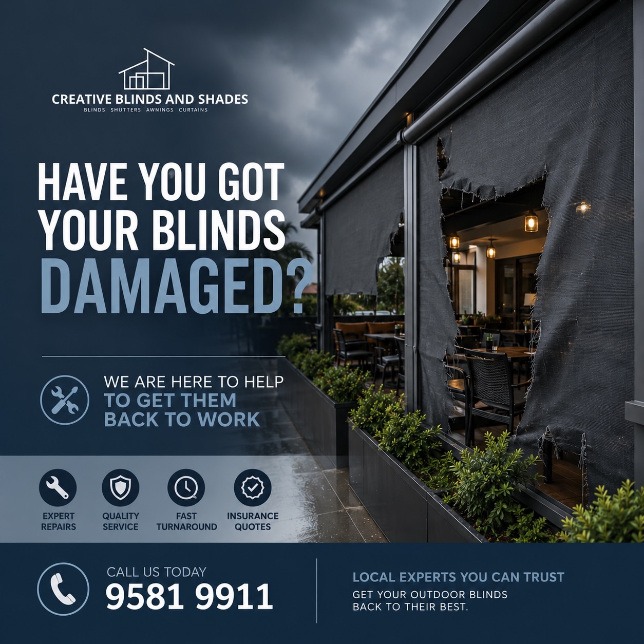 Have your outdoor blinds been damaged?
Don’t let torn or damaged blinds spoil your outdoor area. Our team can help with repairs, replacements, and getting your blinds back to their best.
- Expert Repairs
- Fast Turnaround
- Insurance Quotes Available
- Local & Reliable Service
📞 ☎️ Call Creative Blinds & Shades on 9581 9911