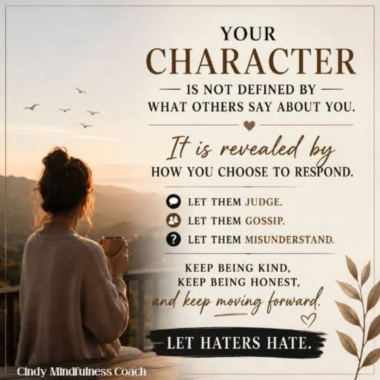 Not everyone will understand your journey, your choices, or your growth.
Some people will create stories because the truth doesn't fit the version of you they want others to believe.
That's okay.
You don't need to defend yourself to every critic or correct every rumour. Your peace is worth more than proving a point.
Character isn't built when life is easy. Character is built when you choose integrity over revenge, grace over bitterness, and growth over resentment.
Let the haters hate. Let the doubters doubt. Let the gossip continue.
Meanwhile, keep showing up as the person you are proud to be.
In time, your character will speak louder than their opinions ever could.
Feel. Heal. Grow. 🌿 — Cindy's Life Coaching
