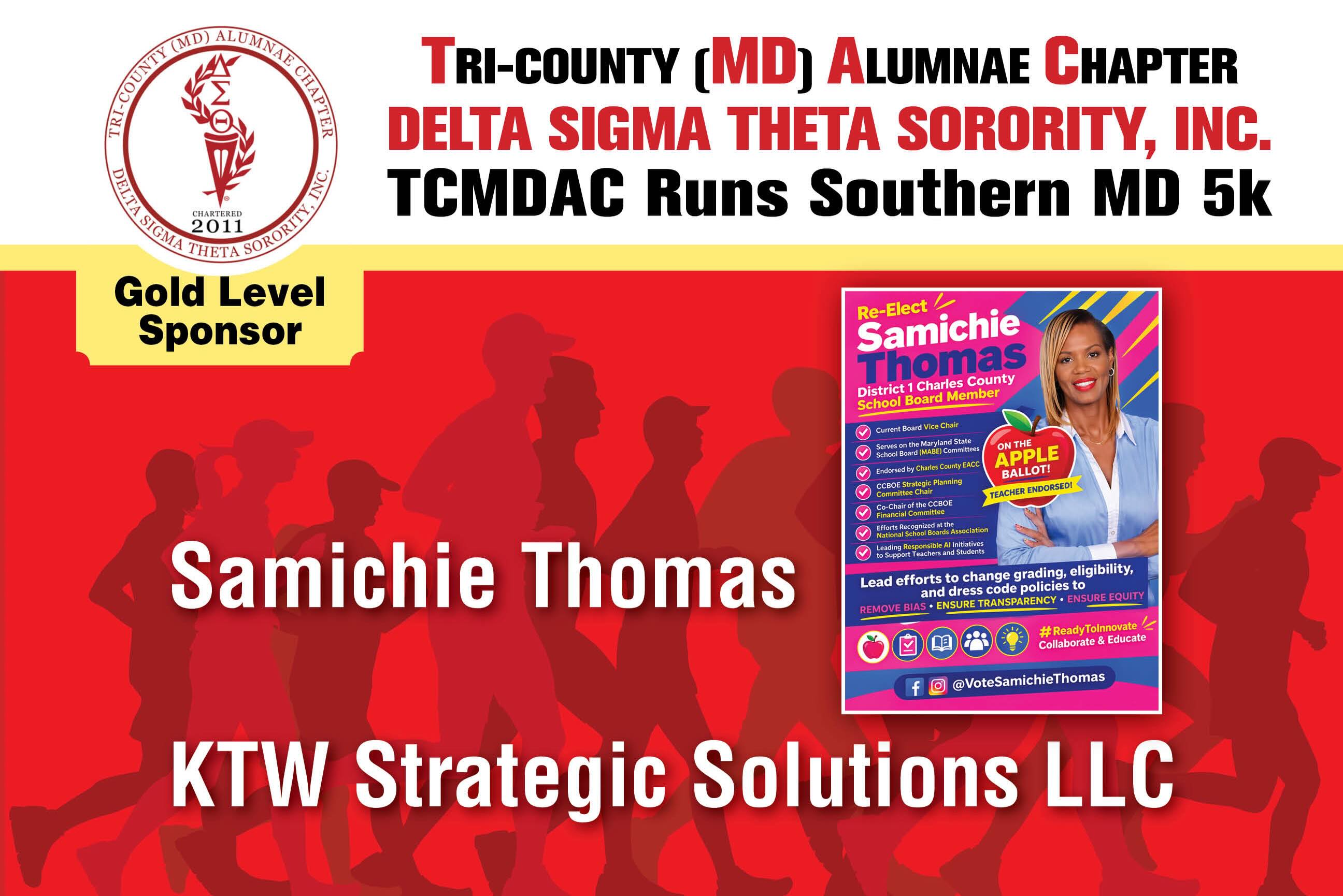 Tri-County (MD) Alumnae Chapter of Delta Sigma Theta Sorority, Inc. would like to thank our Gold Level Sponsors:
KTW Strategic Solutions LLS &
Samichie Thomas
Thank you for your generous Sponsorship of TCMDAC Runs Southern MD 5k!
