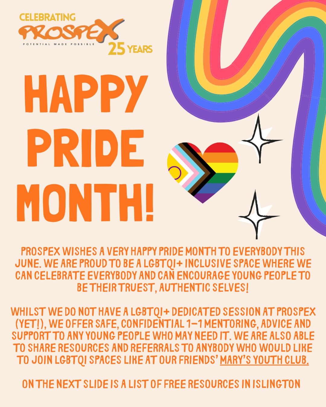 Happy Pride from everyone at Prospex! ❤️🌈
We’re proud to be an inclusive space for the entire LGBTQIA+ community, and we’ll be celebrating Pride for the entirety of June alongside the whole community. We’re also open for drop ins and 1-1 mentoring sessions for anybody who might need support and a safe space to talk 🥳
Here is a list of free resources around London and Islington including our friends at @marysyouthclub brand new ‘The Mix’ sessions! 💕
