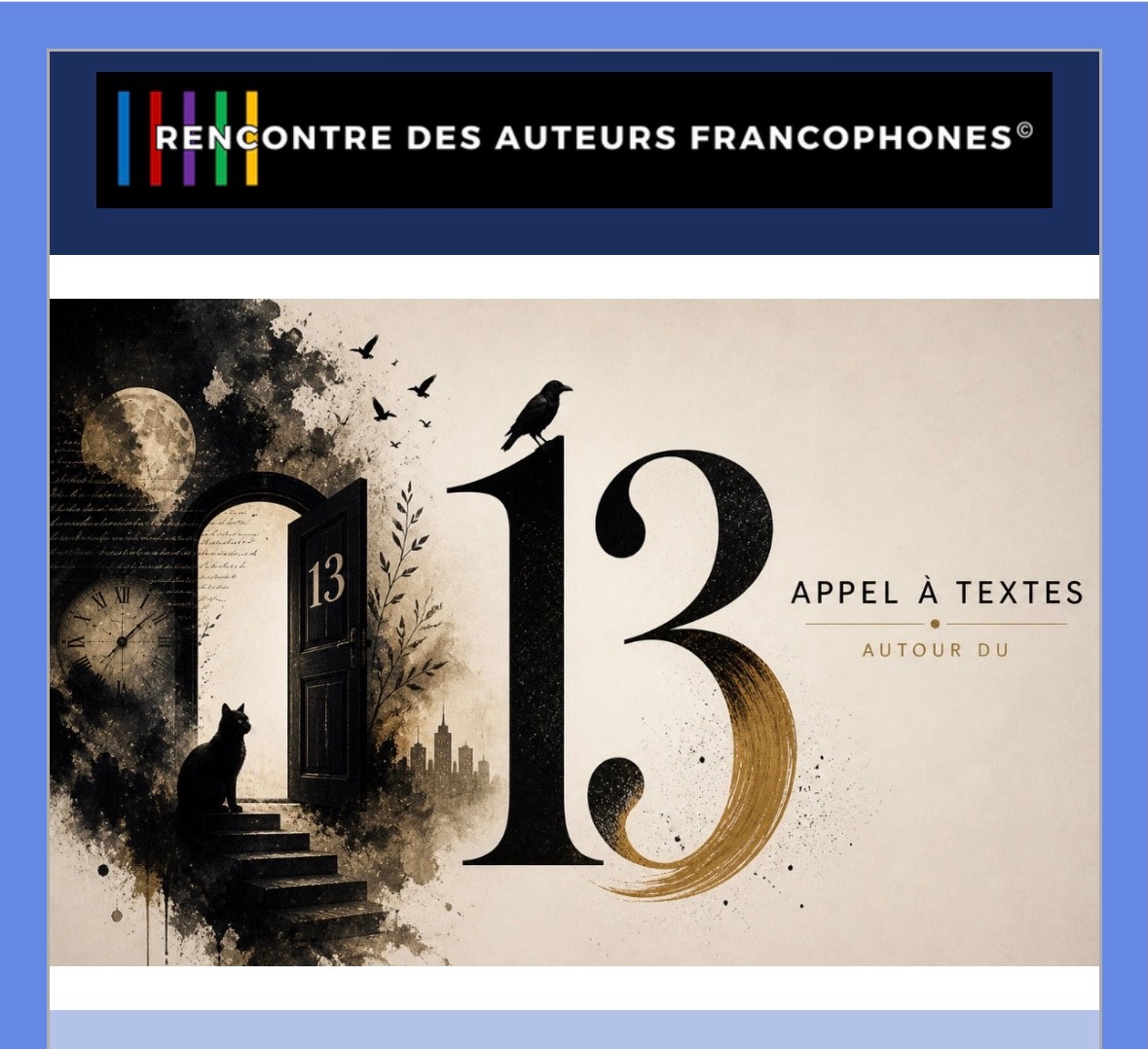 13 ?
Le prochain appel à textes des éditions Rencontre des Auteurs Francophones est lancé ! Anna Alexis Michel attend votre production littéraire.
Depuis la nuit des temps, le nombre treize interroge et fascine. Et vous ?
Réservé aux membres du réseau.
Les informations sont dans l’infolettre du jour
