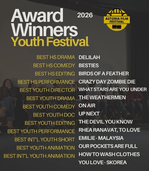 BEST HS DRAMA - DELILAH, HS of Art & Design
BEST HS COMEDY - BESTIES Penelope, HS of Art & Design
BEST HS EDITING - BIRDS OF A FEATHER Isabelle, HS of Art & Design
BEST HS PERFORMANCE - CrAZY DAY ZOMBIE DIE Justin, ACTVF HS
Best Youth Director - HELENA ROSAS WHAT STARS ARE YOU UNDER?
BEST YOUTH DRAMA - THE WEATHERMEN, Sundus Mustapha
BEST YOUTH COMEDY - ON AIR Jagger Cardinale, Jessica Tamari, Sophia Voicu
BEST YOUTH DOCUMENTARY - UP NEXT, Olivia Benn
BEST YOUTH EDITING - BETTER THAN THE DEVIL YOU KNOW, Daniel Joseph Silverman
BEST YOUTH PERFORMANCE - RHEA RANAVAT, TO LOVE, Mathew Gomes
BEST INT’L YOUTH SHORT EMILIE - MALAYSIA
BEST YOUTH ANIMATED SHORT - OUR POCKETS ARE FULL Anjali Pulim
BEST INT’L YOUTH ANIMATED SHORT - HOW TO WASH CLOTHES YOU LOVE - SKOREA So Heeyeon