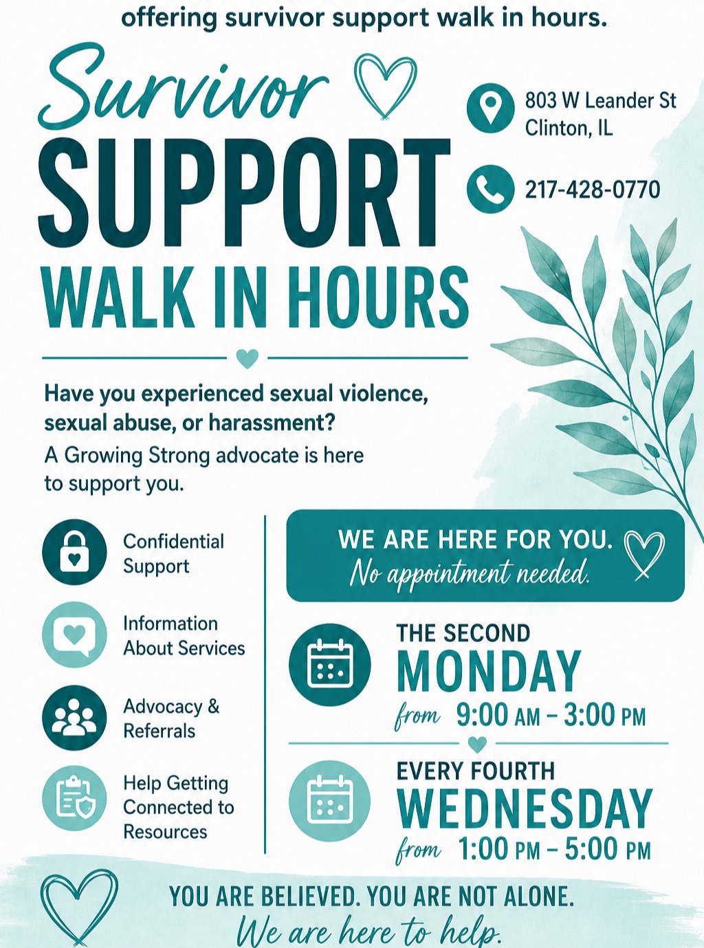 You deserve support. You deserve to be heard.
Beginning June 8th, Growing Strong Sexual Assault Center will offer Survivor Support Walk-In Hours at our Clinton office. Whether your experience happened recently or years ago, our advocates are here to listen, provide information, and help you connect with services.
No appointment necessary. Just come as you are.
803 W. Leander St., Clinton, IL
217-428-0770 24/7
Second Monday: 9 AM–3 PM
Fourth Wednesday: 1 PM–5 PM
Free. Confidential. Survivor-centered.