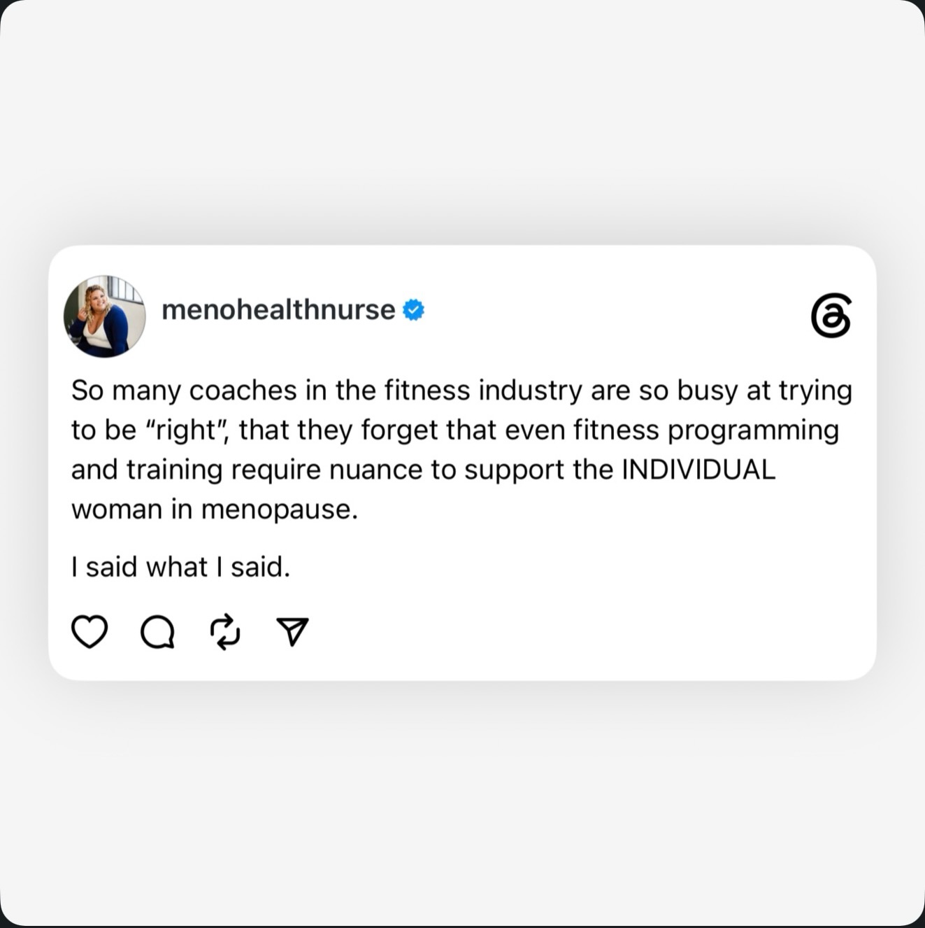 To the fitness industry: women are not a monolith. Every body is different, and menopause adds another layer of complexity to someone who is already unique.
Stop gaslighting women and trying so hard to be “right” about their bodies. You’re missing the point entirely—the nuance of her lived experience and the reality that there is no one-size-fits-all approach.
It’s time to start listening and actually meeting women where they are.
