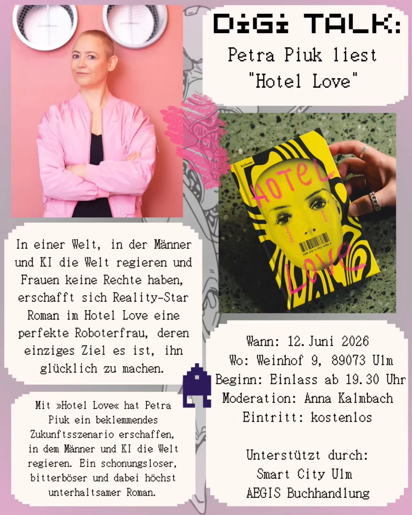 Digi Talk: Petra Piuk liest "Hotel Love"
In einer Welt, in der Männer und KI die Welt regieren und Frauen keine Rechte haben, erschafft sich Reality-Star Roman im Hotel Love eine perfekte Roboterfrau, deren einziges Ziel es ist, ihn glücklich zu machen.
Mit »Hotel Love« hat Petra Piuk ein beklemmendes Zukunftsszenario erschaffen, in dem Männer und KI die Welt regieren. Ein schonungsloser, bitterböser und dabei höchst unterhaltsamer Roman.
Wann: 12. Juni 2026
Wo: Weinhof 9, 89073 Ulm
Beginn: Einlass ab 19.30 Uhr
Moderation: Anna Kalmbach
Eintritt: kostenlos
Unterstützt durch:
Smart City Ulm
AEGIS Buchhandlung
#lesung #veranstaltungen