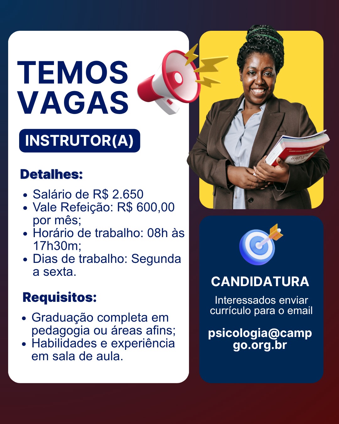 VAGA PARA INSTRUTOR(A)
REQUISITOS E QUALIFICAÇÕES :
-Graduação completa em pedagogia ou áreas afins;
-Habilidades e experiência em sala de aula;
- Informática Básica completa;
- Boa comunicação, boa oratória e desenvolver bem trabalho em equipe, com excelente repertório, criatividade e proatividade.
RESPONSABILIDADES E QUALIFICAÇÕES
• Preparar e ministrar aulas para adolescentes e jovens inseridos em programas de aprendizagem profissional;
• Planejar e elaborar atividades, estratégias e avaliações para o trabalho do conteúdo programático;
• Zelar pela aprendizagem dos atendidos.
Salário: R$ 2.650
Tipo de contrato: Indeterminado
Vale Refeição: R$ 600,00 por mês
Vale transporte
Horário de trabalho: 08h às 17h30m
Dias de trabalho: Segunda a sexta
Encaminhar currículo para o e-mail: psicologia@campgo.org.br
Obs.: adicionar nome da vaga no assunto do e-mail