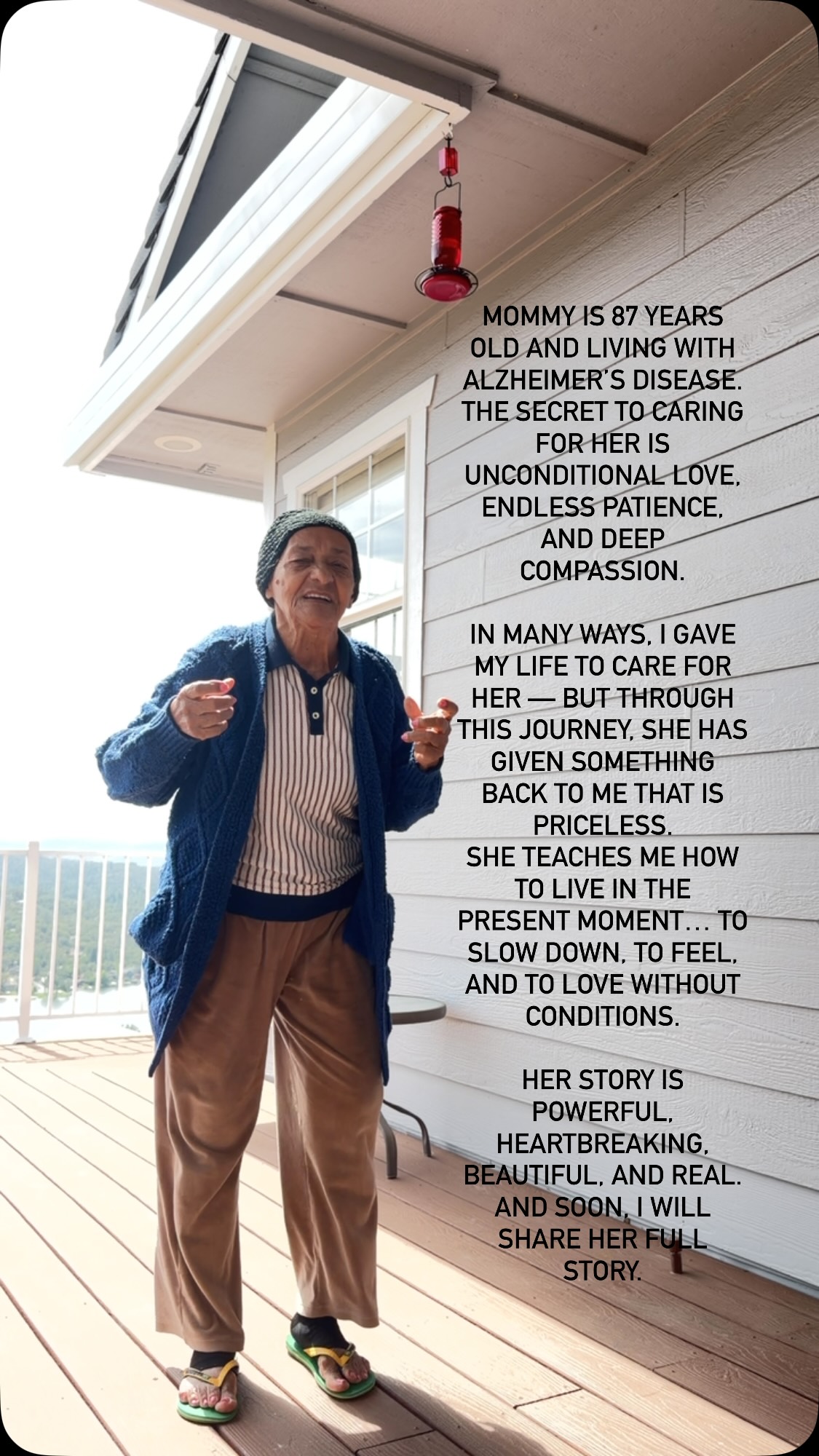 mommy is 87 years old and living with Alzheimer’s disease.
The secret to caring for her is unconditional love, endless patience, and deep compassion.
In many ways, I gave my life to care for her — but through this journey, she has given something back to me that is priceless.
She teaches me how to live in the present moment… to slow down, to feel, and to love without conditions.
Her story is powerful, heartbreaking, beautiful, and real.
And soon, I will share her full story.