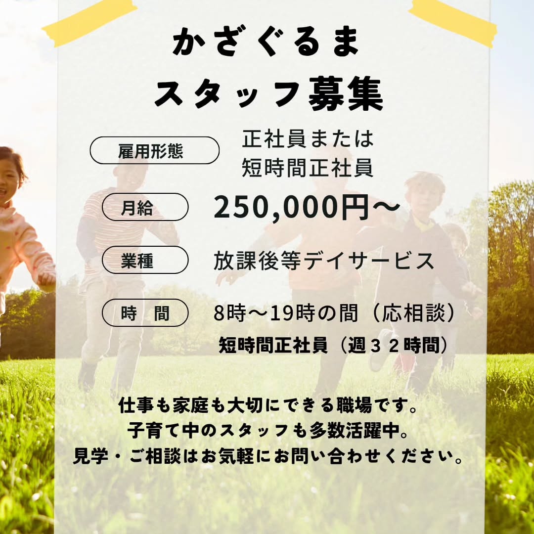 放課後等デイサービス スタッフ募集
私たちは仕事だけではなく、ご家庭やプライベートの時間も大切にし、無理なく長く働ける環境を目指しています。
「子育てと仕事を両立したい」
「福祉の仕事に興味がある」
「子どもたちの成長を支えたい」
そんな方を歓迎します。
■募集職種
放課後等デイサービス
■募集資格・実務経験
保育士
教員免許保持者
大学で心理・教育・福祉を学んだ方
学童や児童福祉施設での実務経験者(2年以上)
■雇用形態
正社員・短時間正社員
パート
■給与
正社員 月給 250,000円 ~(正社員)
パート 時給 1,300円~
※経験・資格・能力を考慮して決定します
■仕事内容
・子どもたちへの療育支援
・地域交流
・送迎業務(可能な方歓迎)
・記録作成、保護者対応 など
■勤務時間
短時間労働正社員