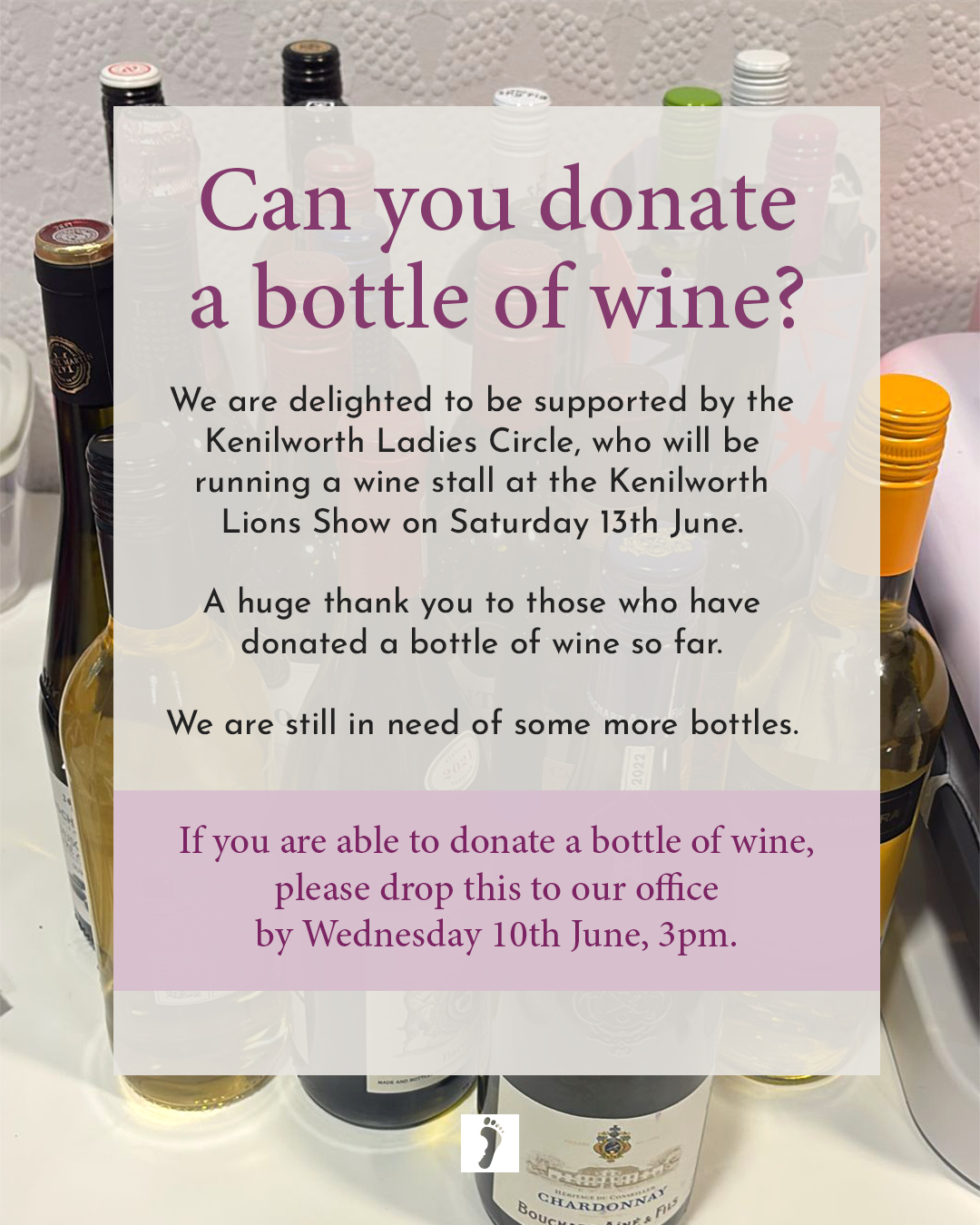 A huge thank you to those who have donated a bottle of wine so far... we are still in need of some more bottles.
We would be extremely grateful if you can donate a bottle of wine to support the fundraising stall and The Foundation and the work we
do with bereaved parents and families.
Drop your bottle to:
The Lodge, Fernhill Court, Balsall Street East, Balsall Common, CV7 7FR (please drop it at any point and leave it on the doorstep if no one is at the office!)
Drop your bottle by:
Wednesday 10th June, 3pm
A huge thank you in advance for your support.