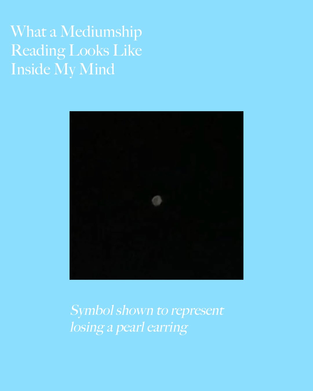 What does a medium actually experience during a reading?
As a medium I want to give you a glimpse behind the curtain with this series of images to help demystify the process of consciousness to consciousness communication.
In our session, your loved ones send information through experiences, sensations, images, words, movie clips, smells and even use my mind like a chalkboard.
In this reading - the spirit showed me a pearl earring dropping in mid air in my mind. The client had just lost an earring that belonged to the departed.
Through this mechanisms, our loved ones deliver validation that they are still with us and intelligent to what we go through in our lives. They have an expanded awareness beyond our emotional and physical binds.
#medium #nonmaterial #spiritcommunication #beyondtheveil #psychic