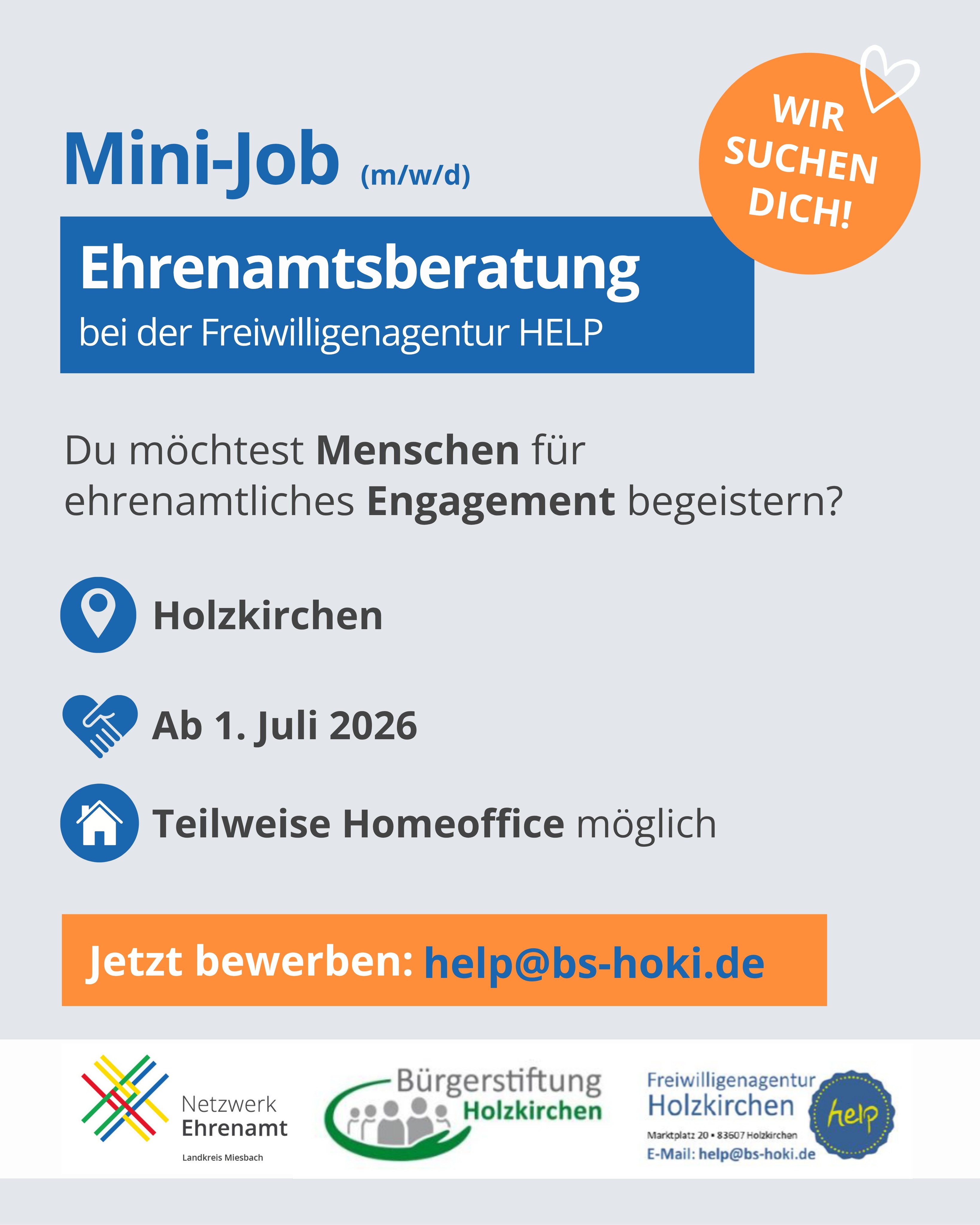 Die Freiwilligenagentur HELP sucht Verstärkung!
Du interessierst dich für Ehrenamt und arbeitest gerne mit Menschen? Dann könnte dieser Mini-Job genau das Richtige für dich sein.
Deine Aufgaben:
-Eigenständige Mitgestaltung von Aktivitäten der Freiwilligenagentur HELP
-Gewinnung neuer Ehrenamtlicher
-Mitwirkung bei der Organisation von Veranstaltungen der Bürgerstiftung
Das bringst du mit:
-Freude am Umgang mit Menschen und Ehrenamtsinteressierten
-Interesse am Dialog mit Vereinen und Ehrenamtlichen
-Selbstständige und flexible Arbeitsweise
Das bieten wir:
-8 Stunden pro Woche auf Minijob-Basis (520 € / Monat)
-Flexible Arbeitszeiten
-Teilweise Homeoffice möglich
Eine abwechslungsreiche und sinnstiftende Tätigkeit
Unsere Büroräume befinden sich direkt am Holzkirchner Marktplatz.
Interesse? Dann freuen wir uns auf deine Bewerbung an:
📧 help@bs-hoki.de
Gerne weitersagen und teilen! 🙌