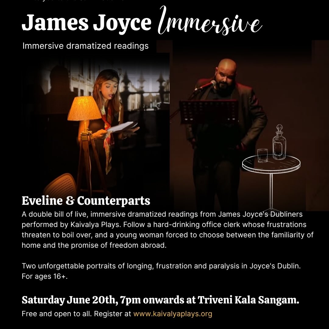 🎭 Two of James Joyce’s most powerful stories. One evening.
Join us for James Joyce Immersive: Counterparts & Eveline, a double bill of immersive dramatized readings from Dubliners performed by Kaivalya Plays.
In Counterparts, performed by Varoon P. Anand and Riddhijit Chattopadhyay, a frustrated Dublin clerk struggles with humiliation, powerlessness, and the pressures of everyday life.
In Eveline, performed by Aishwarya Jha, a young woman stands at the threshold of a new life, torn between family duty and the possibility of escape.
Together, these stories offer unforgettable portraits of longing, frustration, and the difficult choices that shape our lives.
📍 Triveni Kala Sangam, New Delhi
🗓 Saturday, 20 June 2026
🕖 7:00 PM onwards
🎟️ Free entry, limited capacity.
Register on Kaivalya Plays website (dub.sh/bloom20s) or see link in bio.
-
James Joyce Immersive is a series of immersive dramatized readings and literary experiences developed by Kaivalya Plays in collaboration with the Embassy of Ireland in India. Drawing on stories from Dubliners, the project combines performance, sound, projection, and audience immersion to bring Joyce's characters and inner worlds to life. Through Araby, Eveline, and Counterparts, the series explores themes of desire, memory, frustration, longing, and transformation while reimagining literary reading as a shared theatrical encounter.