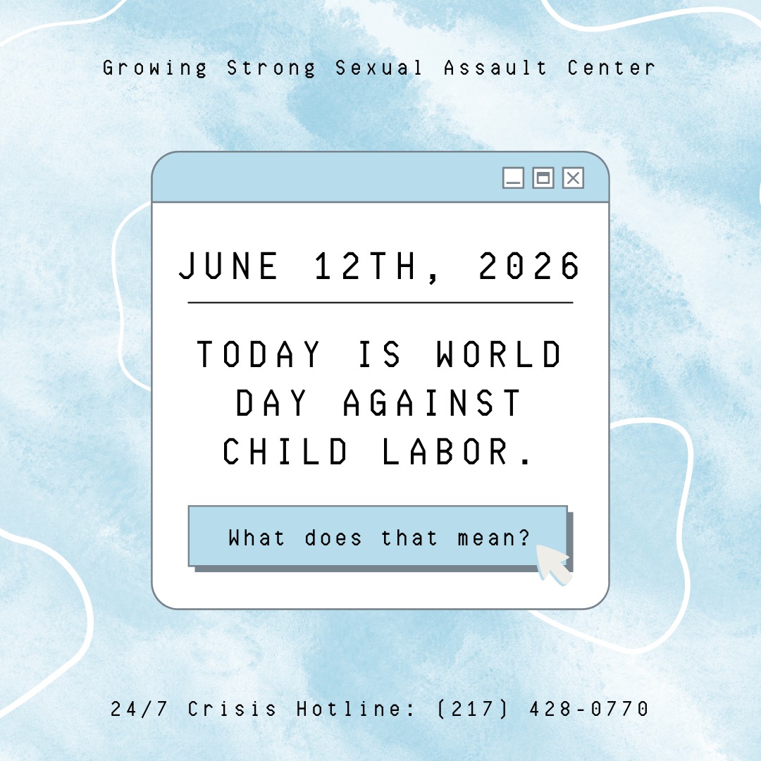 Since 2002, the world has come together on June 12th to raise awareness against child labor.
Human trafficking is one of the most misunderstood types of sexual violence, especially against children. Since modern rape culture can lead to the idea that men are only capable of being perpetrators (not victims), males are less likely to seek help or support services.
Human trafficking and child labor are often talked as being different things, but if a child is coerced or forced to work, it is both human trafficking and child labor.
If children are in situations of forced labor, sexual exploitation is also common. From family businesses to agricultural empires to Hollywood studios, children are in situations of forced labor and exploitation all around the world.
Today, we come together to recognize this issue and pledge to work together until it is stopped.
Growing Strong Sexual Assault Center supports all victims of sexual violence for free. If you or someone you know might benefit from services, call our 24/7 hotline: (217) 428-0770