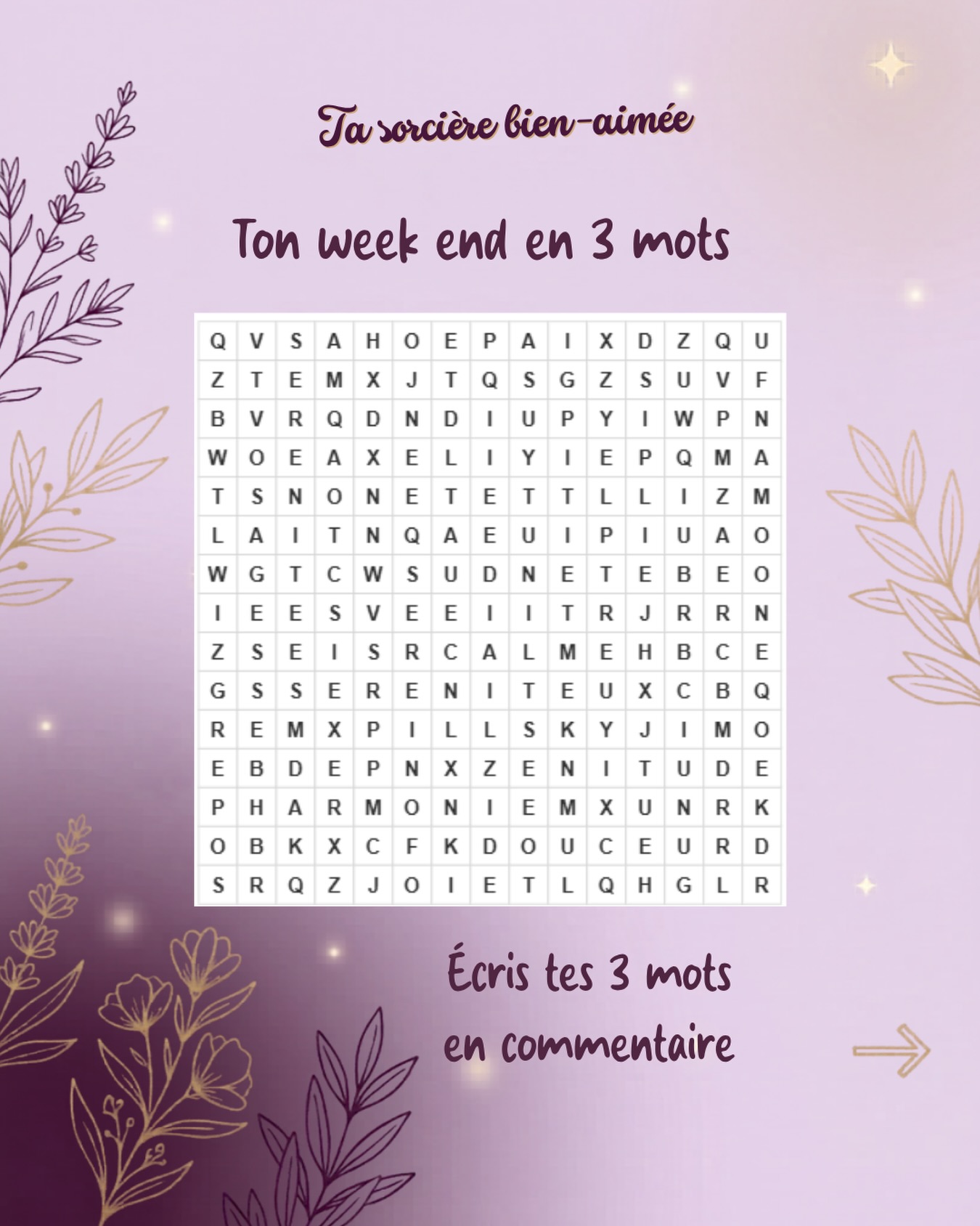 Ton week-end en 3 mots
Et si ton état du moment se cachait dans quelques mots ?
Trouve 3 mots dans cette grille et laisse-toi guider par ceux qui t’appellent en premier.
Peut-être que ton week-end a été placé sous le signe de la sérénité, de la douceur, de la joie… ou peut-être d’une énergie dont tu avais besoin sans même t’en rendre compte.
Il n’y a pas de bonne ou de mauvaise réponse. Les mots que tu choisis parlent souvent de ce que tu vis, de ce dont tu as besoin ou de ce qui est déjà présent en toi.
👇 Écris tes 3 mots en commentaire et dis-moi lequel résonne le plus avec toi aujourd’hui