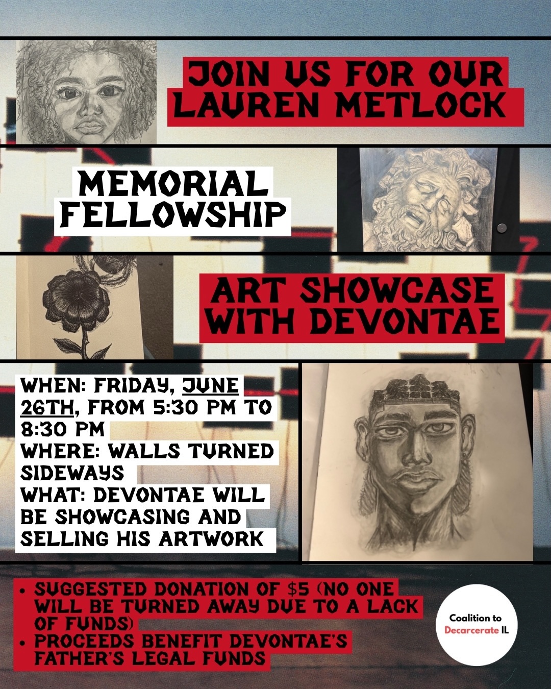Join us on Friday, June 26th, from 5:30 PM to 8:30 PM at Walls Turned Sideways (2717 W Madison St) for the Lauren Metlock Memorial Fellowship Art Showcase featuring Devontae. This year, we are excited to welcome Devontae as our second fellow, and he will be presenting a powerful show.
During the event, attendees will have the opportunity to see and hear about the creative process behind his artwork. The pieces showcase his reflections on how incarceration has impacted his family and his dreams of a future without prisons.
There will also be a raffle and other artwork/goodies available for sale to raise funds for Devontae’s father, who is currently incarcerated and in need of legal support. While there is a suggested donation of $5, no one will be turned away due to a lack of funds. We will accept both cash and virtual payment options.
Please note, this is a mask-required event. Slides 2 and 3 will provide additional accessibility information about Walls Turned Sideways and the event itself.
We can’t wait to see you all there!