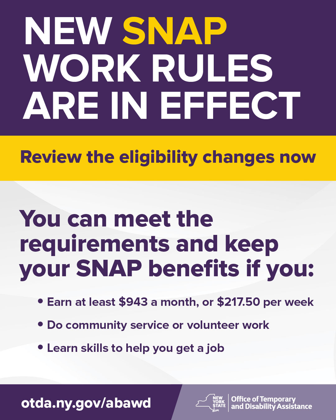 If you receive SNAP, new Federal work requirements may affect your benefits. The good news: there is more than one way to stay covered. You can meet the requirements if you:
- Earn at least $943 a month, or $217.50 per week
- Do community service or volunteer work
- Participate in a job training or skills program
Check your status and review the full eligibility details from the NYS Office of Temporary and Disability Assistance: otda.ny.gov/abawd