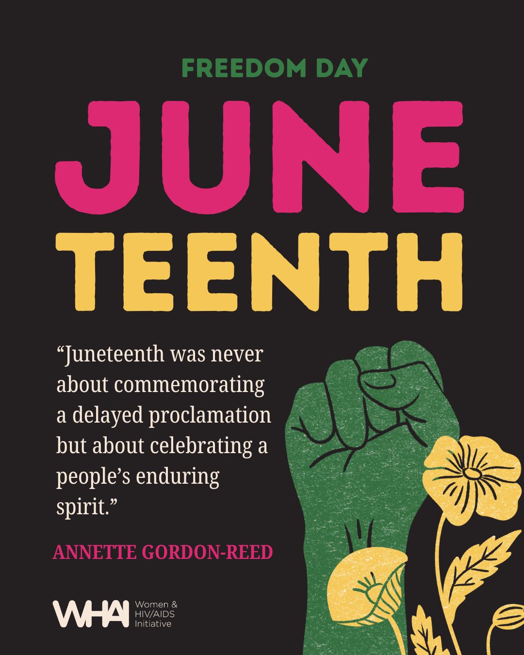 “Juneteenth was never about commemorating a delayed proclamation but about celebrating a people’s enduring spirit.”
Annette Gordon-Reed
Juneteenth is celebrated annually on June 19th to commemorate the end of slavery once the last group of people enslaved in the U.S. were informed of their freedom, nearly two years after the Emancipation Proclamation had been signed. Although Canada doesn’t officially observe Juneteenth on a federal level, many Canadians still celebrate it to acknowledge Canada’s own history of slavery and the persistence of anti-Black racism and white supremacy in our systems today. WHAI joins in the celebration of honouring Black communities for their resilience and leadership in rupturing anti-Black racism, which continues to persist in our communities and institutions, particularly as it relates to HIV-related risk and health outcomes. Without the contributions of ACB women and gender-diverse folks, WHAI’s work would not be possible. To learn more about how you can take an active part in dismantling anti-Black racism, check out resources from the African and Caribbean Council on HIV / AIDS in Ontario (@ACCHO) and WHAI’s Rupturing Anti-Black Racism facilitation guide at whai.ca/resources.
#Juneteenth
#FreedomDay
ALT TEXT: Black background with green, pink, and yellow text says, “Freedom Day: Juneteenth.” Features a quote from Annette Gordon-Reed and a green raised fist and yellow poppies.