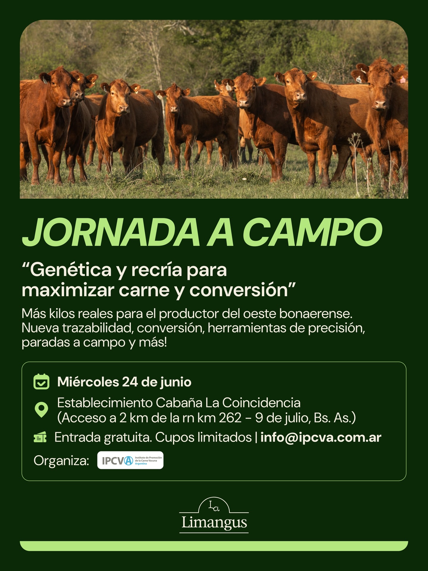 Están invitados!
Cronograma
🔹08:00 Acreditación
🔹09.00: Palabras de bienvenida y presentación de la jornada.
• Representante de Cabaña La Coincidencia Vidal SA
• Ing. Agr. Dr. Hernán J. Trebino. Director Centro Regional Bs As Norte (CRBAN) INTA
• Georges Breitschmitt - Presidente del IPCVA
🔹09:30: PRESENTACIÓN DEL CAMPO
• Santiago Cappelletti, Vidal Bada
• Ing.Agr. Anibal Pordomingo, INTA Anguil
🔹10.00: MARKETING DE CARNES: “DRONES, IMÁGENES SATELITALES, INTELIGENCIA ARTIFICIAL Y LA CONSTRUCCIÓN DE STORYTELLING GANADERO PARA DIFERENTES MERCADOS”
• Ing. Agr. M. Sc. Adrian Bitaretti. Jete Departamento de Promoción Interna del IPCVA.
🔹10.20: CHIP ELECTRÓNICO 2026: GUÍA PARA QUE LA NUEVA TRAZABILIDAD NO SE CONVIERTA EN UN PROBLEMA
• Med. Vet. Silvio Marchetti. Dirección Nacional de Producción Ganadera. Subsecretaria de Producción Agropecuaria y Forestal.
• Secretaría de Agricultura, Ganadería y Pesca.
🔹10.40: MAYOR PESO DE FAENA: CÓMO AFECTA A LA EFICIENCIA Y A LA CONVERSIÓN. QUÉ HACER?
• Ing. Agr. Anibal Pordomingo, INTA Anguil
🔹11:00: BREAK
🔹11.30: APLICACIÓN DE HERRAMIENTAS DE PRECISIÓN: AUTOMATIZACIÓN DE REGISTROS Y ANÁLISIS USANDO LA TRAZABILIDAD INDIVIDUAL (CARAVANAS Y COLLARES ELECTRÓNICOS):
• Med. Vet. Raimundo Peñafort. Asesor Privado.
• Med. Vet. Luisa Zola. Asesor Privado
🔹12.00: RECRÍA DE PRECISIÓN: CÓMO TRANSFORMAR EL PASTO Y EL CORRAL EN EL MARGEN MAS ALTO DEL CAMPO
• Ing. Agr. Daniel Mendez. EEA INTA Villegas
🔹12:30: ALMUERZO
🔹14.00: PARADAS TÉCNICAS
Parada 1: Comer menos para producir más: Cómo el RFI y la fertilidad definen tu margen real
• Ing. Agr. Anibal Pordomingo. INTA Anguil.
• Med. Vet. Lucio Scardaccione Asesor Privado
Parada 2: Recría óptima para lograr tener un buen rodeo de vacas.
• Tec. Agr. Joaquín Prieto, Asesor privado
• Ing. Agr. Felipe Onagoity Asesor privado
Parada 3: Uso de drones ganaderos. Demostración de uso y resultados económicos relacionados con la utilización para mejorar retención hídrica.
• Ing. Agr. Carlos Torres Carbonell. Universidad Nacional del sur.INTA
INSCRIPCIONES 👉🏻 (11)4415 8189/info@ipcva.com.ar