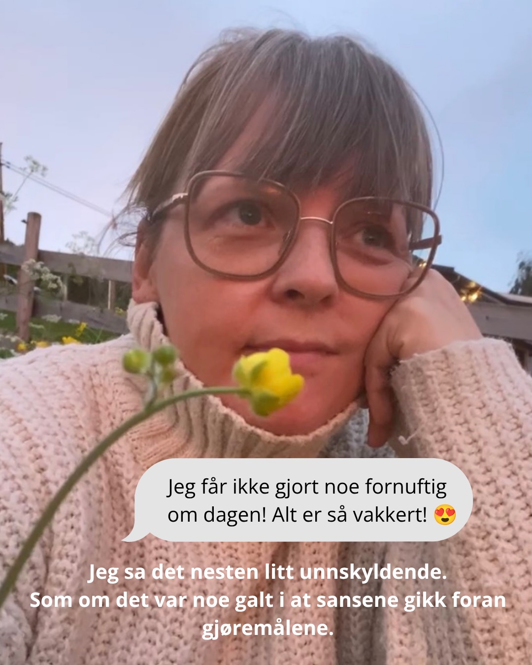 Jeg la ut en reel med en vakker solnedgang her om dagen, og fikk mange fine kommentarer. Noen ganger er de svarene man får fra andre katalysatorer for neste tankeprosess, uten at de er ment som det i utgangspunktet. Sånn var det nå.
Flere ganger svarte jeg i forbifarten «åh, alt er så vakkert! jeg får ikke gjort noe fornuftig om dagen» som om det var noe å beklage.
«Syns det der er fornuftig jeg!»
Jeg har tenkt på det siden.
Så mye av det jeg gjør, og lar være å gjøre, handler om en lært idé om at tid bare er vel brukt når den produserer noe. At leken er for barn. At nytelse uten formål er latskap. Dette er noe jeg øver meg på å avlære systemet mitt, men jammen meg dukker det opp allikevel. Særlig i travle perioder.
Jeg lever livet igjennom øynene. Jeg ser, tenker, komponerer, skaper, føler og senser med øynene. Så for meg er å se, glane, kope, filosofere, reflektere og tenke helt nødvendig for å eksistere. Det er sånn jeg prosesserer å være her på jorda.
Så selvfølgelig er det ikke bortkastet tid!
Det er fornuftig. Selvfølgelig.
Takk for påminnelsen som ikke var ment som en påminnelse @sharma_yoga 🩷🌷 Den gjorde susen!