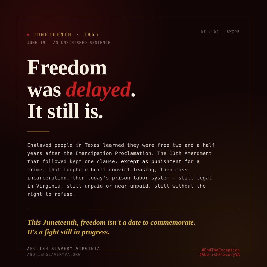 Juneteenth is not an ending. It’s an unfinished sentence.
On June 19, 1865, enslaved people in Texas learned they were free — two and a half years after the Emancipation Proclamation. But freedom on paper and freedom in practice have never been the same thing.
The 13th Amendment that “ended” slavery kept a clause: except as punishment for a crime. That exception built the convict leasing system, then mass incarceration, then today’s prison labor economy — where incarcerated people in Virginia and across the country still work for pennies an hour, without the right to refuse.
Juneteenth asks us to celebrate freedom delayed. It also asks us to finish the work.
We’re fighting to remove Virginia’s involuntary servitude exception clause — to close the loophole that’s kept legal slavery alive for 160 years.
This Juneteenth, freedom isn’t just a date to commemorate. It’s a fight still in progress.
#Juneteenth #AbolishSlaveryVA #EndTheException #13thAmendment