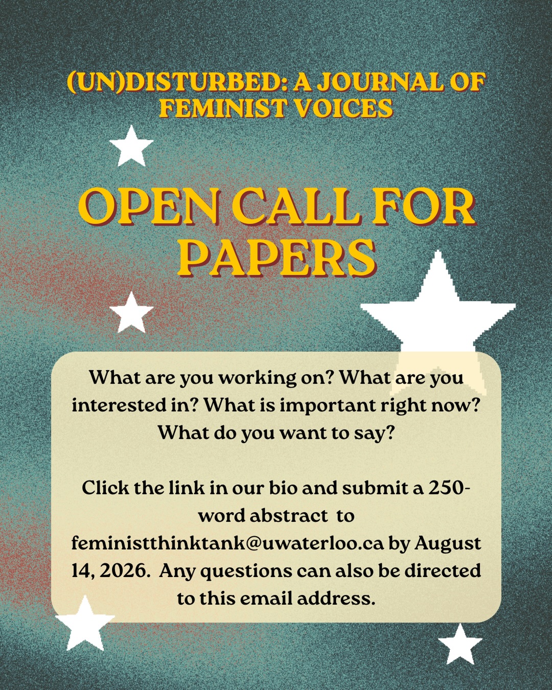 The editorial team is excited to announce an open call for the next issue of (Un)Disturbed: A Journal of Feminist Voices. As we enter the summer season, we are reminded of the importance of rest after a busy fall and winter. We are also reminded of the importance of cultivating what it is that we want to see grow and flourish, and for this, we are grateful to the queer and feminist scholar-activists who all play a role in the sharing of knowledge, stories, expertise and resources that further vital conversations across disciplines.
For this issue, we are interested in hearing from you. What are you working on? What are you interested in? What is important right now? What do you want to say? We welcome contributions that examine, but are not limited to, the following areas:
• Feminism and media
• Ecofeminism and environmental feminism
• Intersectional feminism
• Queer feminism
• Crip feminism
• Bodies and feminism
• Food and feminism
• Popular culture and feminism
• Feminism in sports and/or wellness
• International and global feminisms
• Specific topics related to feminist stories and experiences
• Other / a topic not listed here.
(Un)Disturbed encourages engagement with any of the following forms:
• Original research (3000-6000 words)
• Essays (2500-4,000 words)
• Activist/advocate notes (6,000 words)
• Commentary and Criticism (2000-2500)
• Book reviews (2,000 words)
• Interviews and roundtables (4,000 words)
• Community voices (4,000 words)
• Poetry (variable)
• Reflections (variable)
• Research creation (variable)
• Other arts-based analyses, outputs, and commentary (variable)
For more information, check out the link in our Linktree! Authors need to register with the journal prior to submitting or, if already registered, simply log in and begin the process.
To submit a proposal for consideration in this open call, please send a 250-word abstract to feministthinktank@uwaterloo.ca by August 14, 2026. Any questions can also be directed to this email address. Contributors will be notified of the status of their abstracts in September 2026.