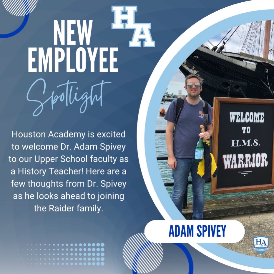 Houston Academy is excited to welcome Dr. Adam Spivey to our Upper School faculty as a History Teacher! Here are a few thoughts from Dr. Spivey as he looks ahead to joining the Raider family.
“My name is Adam Spivey, and I am joining the Upper School faculty as a History Teacher. I earned a Ph.D. from the University of Alabama, a Master of Arts from East Tennessee State University, and a Bachelor of Arts from Lee University. With nine years of teaching experience, my specialty is Modern European and British History, and I am excited to share my passion for history with Houston Academy students.
In my free time, I enjoy traveling to the United Kingdom during the summer, playing team trivia at local restaurants, and pinball.
As I look ahead to the coming school year, I am excited not only to teach the subject I love, but also to become part of the Houston Academy community by getting to know students and families and cheering on the Raiders at athletic events.”
Please join us in welcoming Dr. Spivey to the Raider family. We are excited for the knowledge, enthusiasm, and passion he will bring to our students and school community!
#HARaiders #WelcomeToHA #RaiderExcellence