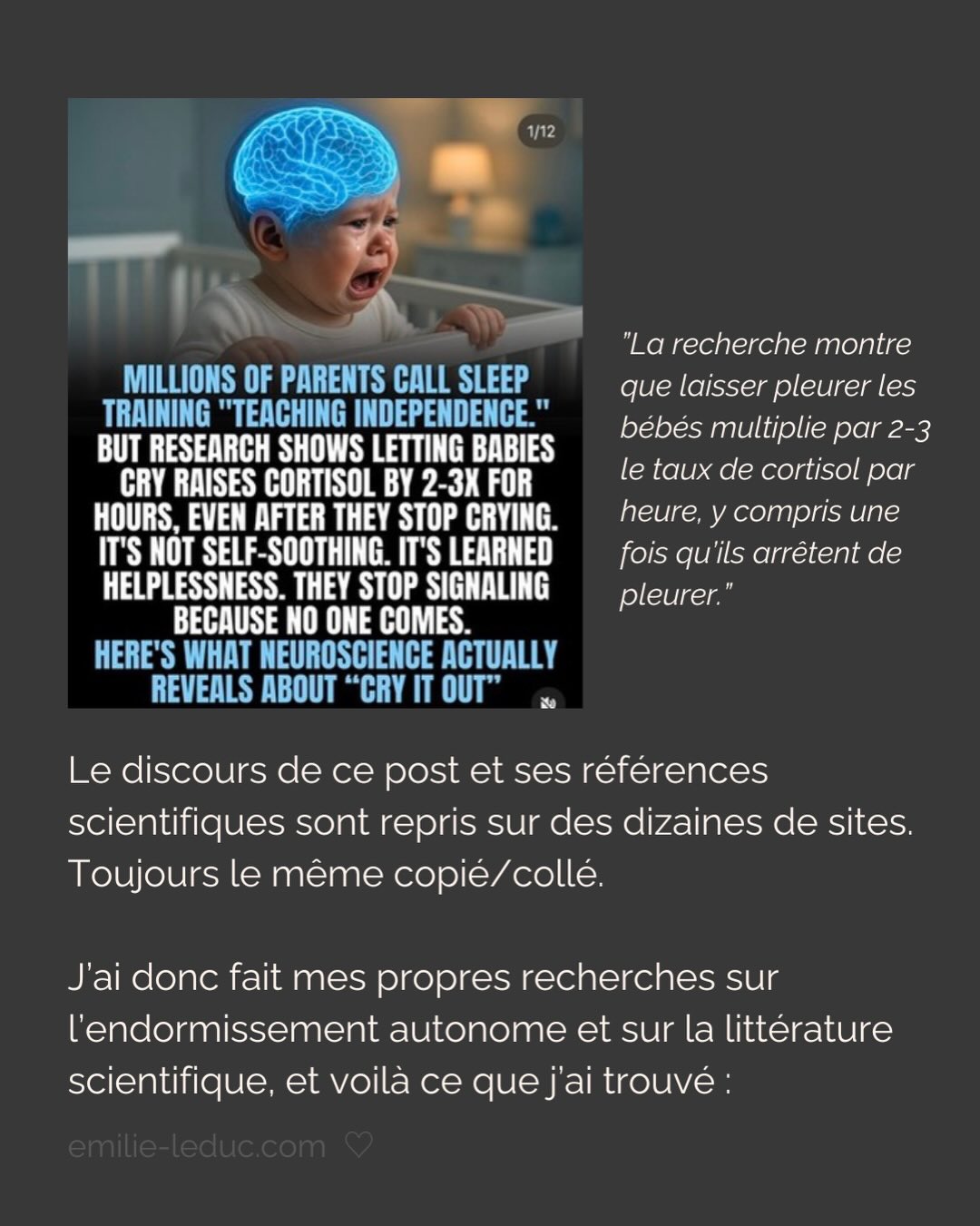 Vous le savez, je suis loin d’être neutre sur le sujet.
Olga va avoir un an, elle a arrêté de dormir du jour au lendemain à ses 3 mois. On a vécu le calvaire pendant des mois et on était prêts à tout essayer (sauf la méthode brutale, faut pas déconner non plus). Et surtout, on était prêts à dépenser tout ce qu’on avait pour avoir des réponses, des solutions.
Ce post, je l’ai écrit avec mes tripes en réponse à une énième réflexion sur le sommeil qui m’a faite vriller.
Avant ça, j’ai eu pendant des mois cette dame que je croisais souvent qui me demandait CHAQUE FOIS « Alors elle dort toujours pas ? » puis ajoutait à CHAQUE FOIS « laissez-la pleurer, j’ai fait ça avec mes enfants et ils vont très bien ».
Je n’ai jamais rien répondu. Rien.
Mais aujourd’hui, j’écris ce post pour dire à ces gens de fermer bien fort leur bouche.
Et aussi pour les parents. Pas pour vous dire quoi faire. Juste pour qu’on se sente peut être un peu moins démunis. Et aussi pour qu’on garde notre discernement, qu’on fasse confiance à notre intuition…
Et enfin, pour qu’on arrête de se laisser terroriser par des contenus fabriqués pour ça.
Parce qu’un parent vulnérable et épuisé, c’est sans doute la cible marketing la plus juteuse qui soit…
#sommeilbebe#attachement#dependanceaffective#parentalite#enfantinterieur
P.S. J’ai mis les sources en commentaires