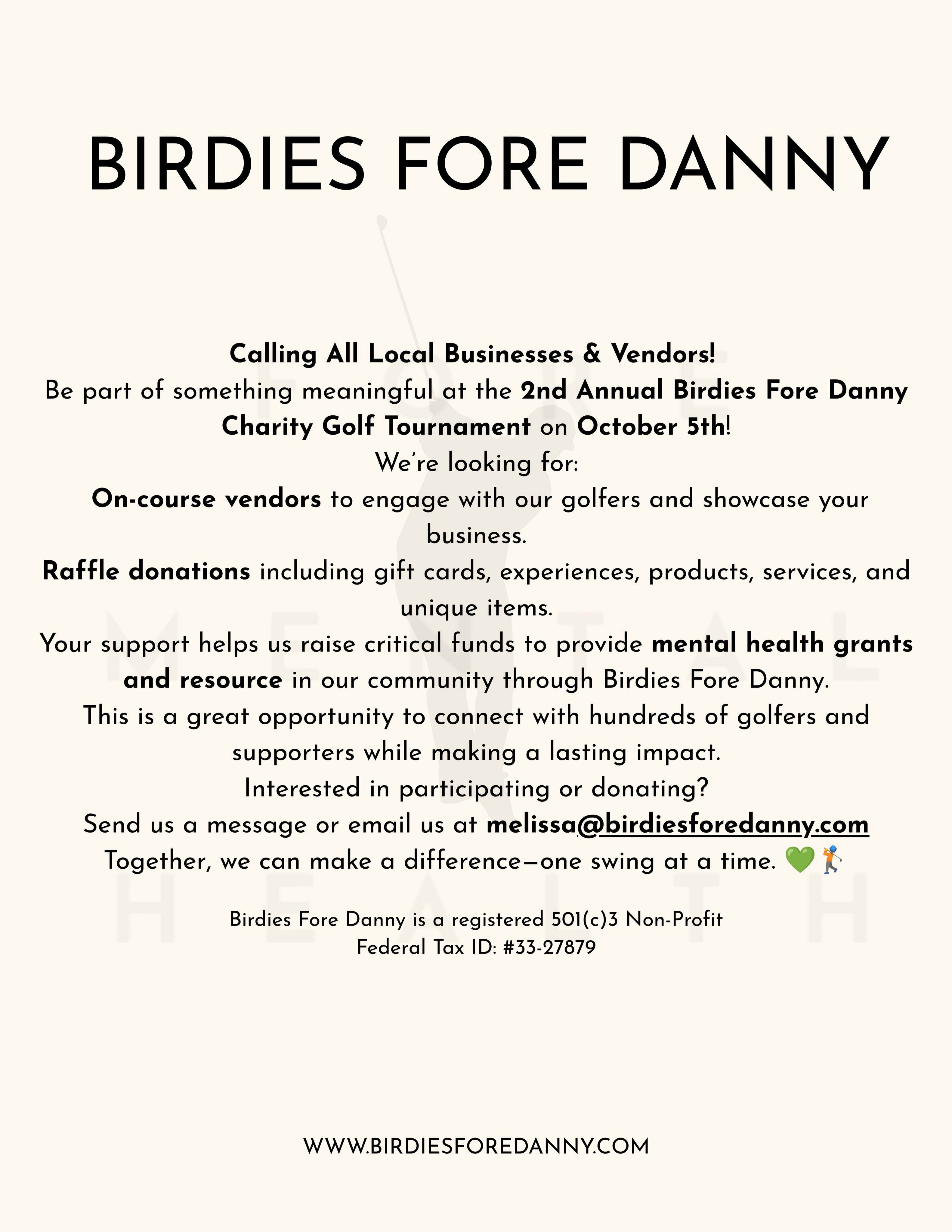 Calling All Local Businesses & Vendors!
Be part of something meaningful at the 2nd Annual Birdies Fore Danny Charity Golf Tournament on October 5th!
We’re looking for:
On-course vendors to engage with our golfers and showcase your business.
Raffle donations including gift cards, experiences, products, services, and unique items.
Your support helps us raise critical funds to provide mental health grants and resource in our community through Birdies Fore Danny.
This is a great opportunity to connect with hundreds of golfers and supporters while making a lasting impact.
Interested in participating or donating?
Send us a message or email us at melissa@birdiesforedanny.com
Together, we can make a difference—one swing at a time. 💚🏌️
Birdies Fore Danny is a registered 501(c)3 Non-Profit
Federal Tax ID: #33-27879