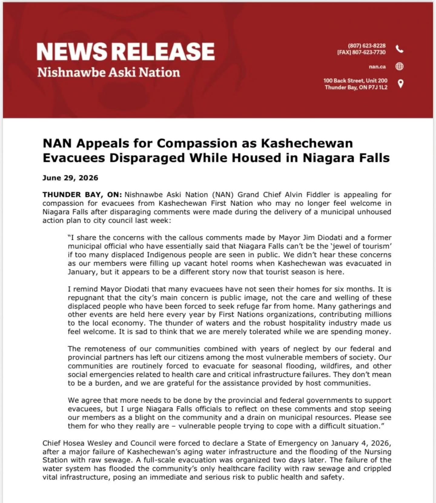 Repost Dennis Ward
NAN Appeals for Compassion as Kashechewan Evacuees Disparaged While Housed in Niagara Falls
June 29, 2026
THUNDER BAY, ON: Nishnawbe Aski Nation (NAN) Grand Chief Alvin Fiddler is appealing for compassion for evacuees from Kashechewan First Nation who may no longer feel welcome in Niagara Falls after disparaging comments were made during the delivery of a municipal unhoused action plan to city council last week:
"I share the concerns with the callous comments made by Mayor Jim Diodati and a former municipal official who have essentially said that Niagara Falls can't be the 'jewel of tourism' if too many displaced Indigenous people are seen in public. We didn't hear these concerns as our members were filling up vacant hotel rooms when Kashechewan was evacuated in January, but it appears to be a different story now that tourist season is here.
I remind Mayor Diodati that many evacuees have not seen their homes for six months. It is repugnant that the city's main concern is public image, not the care and welling of these displaced people who have been forced to seek refuge far from home. Many gatherings and other events are held here every year by First Nations organizations, contributing millions to the local economy. The thunder of waters and the robust hospitality industry made us feel welcome. It is sad to think that we are merely tolerated while we are spending money. The remoteness of our communities combined with years of neglect by our federal and provincial partners has left our citizens among the most vulnerable members of society. Our communities are routinely forced to evacuate for seasonal flooding, wildfires, and other social emergencies related to health care and critical infrastructure failures. They don't mean to be a burden, and we are grateful for the assistance provided by host communities.
We agree that more needs to be done by the provincial and federal governments to support evacuees, but I urge Niagara Falls officials to reflect on these comments and stop seeing our members as a blight on the community and a drain on municipal resources. Please see them for who they really are vulnerable people trying to cope