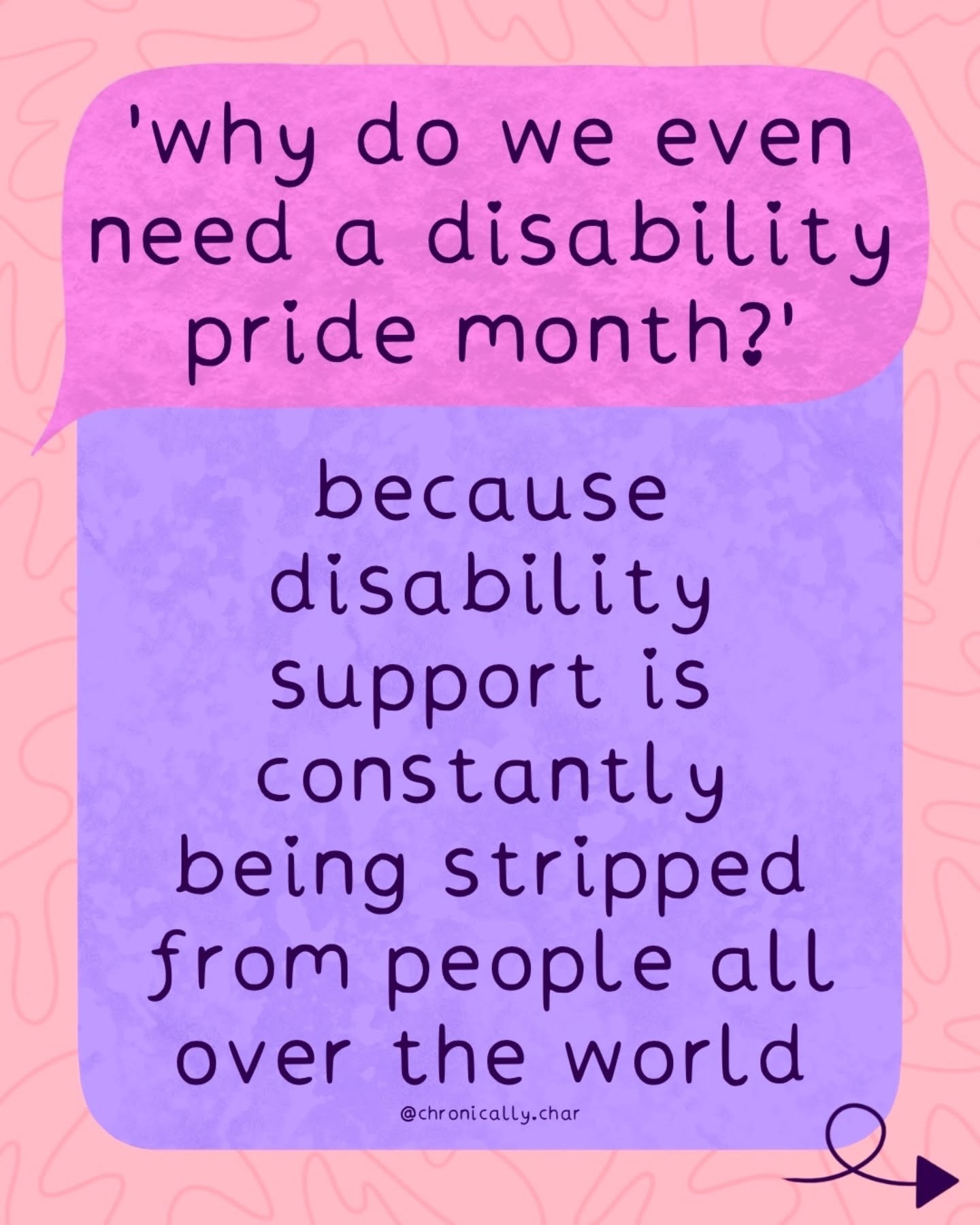 Repost @chronically.char
'why do we even need a disability pride month?' here are some
reasons...
☑
1. because disability support is constantly being stripped from people all over the world 2. because disability is still spoken about as if it's a niche or rare thing
3. because there are people out there who still believe disabled lives are not worth living 4. because ableism and exclusion are massive hurdles disabled people often still face
5. because disabled people are still forgotten about all the time, even in spaces that are 'inclusive'
6. because there are disabled people out there who are actively trying to hide their disability from others
7. because disabled people should be able to exist happily as they are without feeling ashamed.
image description: there is a pink speech bubble which has the words 'why do we even need disability pride month' inside. below is a purple text box which has answers that change on each slide, the text is listed above in order. the background is orange with some wiggly lines.
#DisabilityPride #Disabled #Disability #Ableism