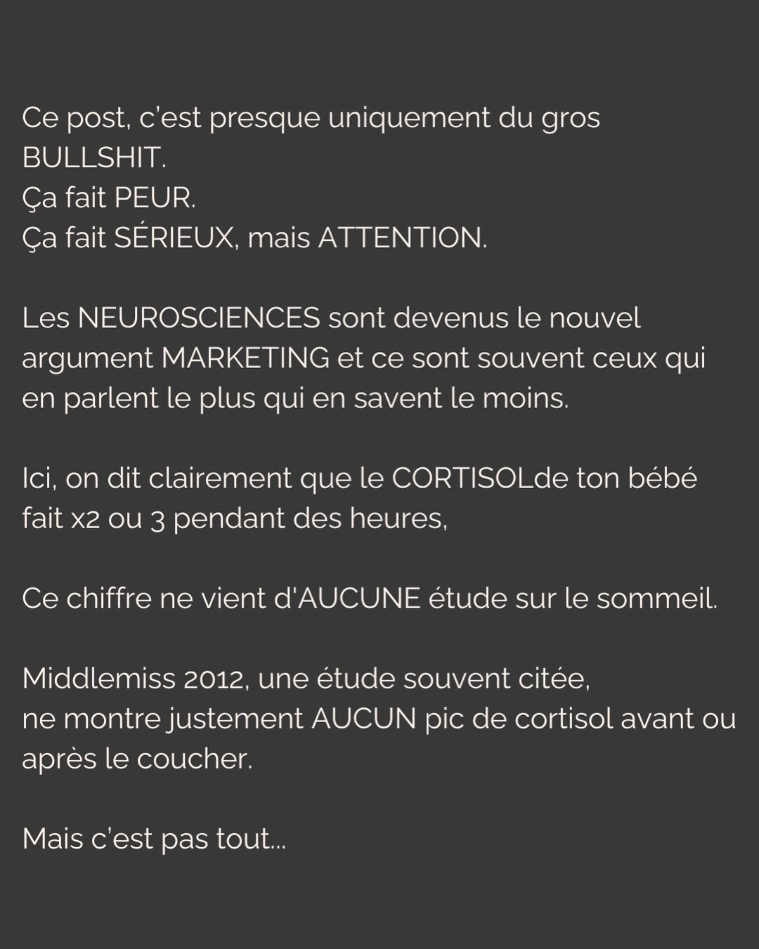 Vous le savez, je suis loin d’être neutre sur le sujet.
Olga va avoir un an, elle a arrêté de dormir du jour au lendemain à ses 3 mois. On a vécu le calvaire pendant des mois et on était prêts à tout essayer (sauf la méthode brutale, faut pas déconner non plus). Et surtout, on était prêts à dépenser tout ce qu’on avait pour avoir des réponses, des solutions.
Ce post, je l’ai écrit avec mes tripes en réponse à une énième réflexion sur le sommeil qui m’a faite vriller.
Avant ça, j’ai eu pendant des mois cette dame que je croisais souvent qui me demandait CHAQUE FOIS « Alors elle dort toujours pas ? » puis ajoutait à CHAQUE FOIS « laissez-la pleurer, j’ai fait ça avec mes enfants et ils vont très bien ».
Je n’ai jamais rien répondu. Rien.
Mais aujourd’hui, j’écris ce post pour dire à ces gens de fermer bien fort leur bouche.
Et aussi pour les parents. Pas pour vous dire quoi faire. Juste pour qu’on se sente peut être un peu moins démunis. Et aussi pour qu’on garde notre discernement, qu’on fasse confiance à notre intuition…
Et enfin, pour qu’on arrête de se laisser terroriser par des contenus fabriqués pour ça.
Parce qu’un parent vulnérable et épuisé, c’est sans doute la cible marketing la plus juteuse qui soit…
#sommeilbebe#attachement#dependanceaffective#parentalite#enfantinterieur
P.S. J’ai mis les sources en commentaires