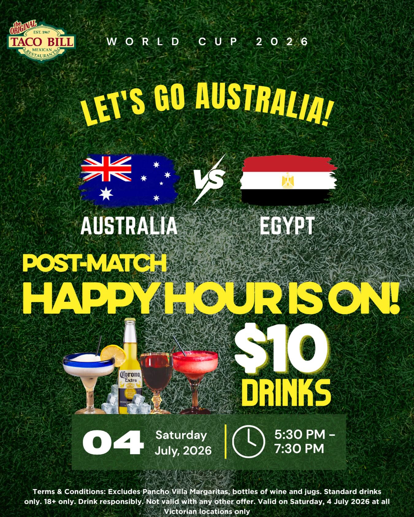 Cheers to Australia, no matter the score! 🇦🇺⚽🍹
This Saturday, we’re celebrating Australia with Happy Hour at Taco Bill — win or lose, the Aussie spirit continues!
Join us on Saturday, 4 July, from 5:30 PM to 7:30 PM and enjoy $10 standard drinks, including margsritas, sangria, beer, wine by the glass, and many more.
Pick your favourite drink, round up your amigos, and keep the World Cup fiesta going with us!
Available one day only at participating Taco Bill Victorian locations.
Terms & Conditions: Excludes Pancho Villa Margaritas, bottles of wine and jugs. Standard drinks only. 18+ only. Drink responsibly. Not valid with any other offer. Valid on Saturday, 4 July 2026 at all Victorian locations only.