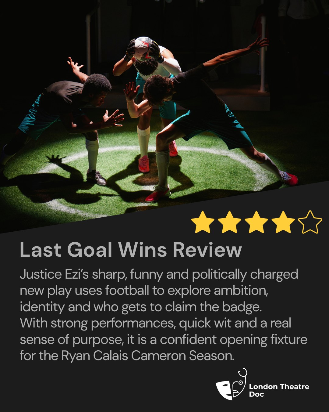 ★★★★ for Last Goal Wins at Broadway Theatre Catford.
Justice Ezi’s sharp, funny and politically charged new play uses football to explore ambition, identity and who gets to claim the badge. With strong performances, quick wit and a real sense of purpose, it is a confident opening fixture for the Ryan Calais Cameron Season.
Full review is now live on London Theatre Doc. Head to the link in bio to read more.
Thank you to @fourthwallpr for the PR invite.
@broadwaycatford @fourthwallpr @itz_justice__