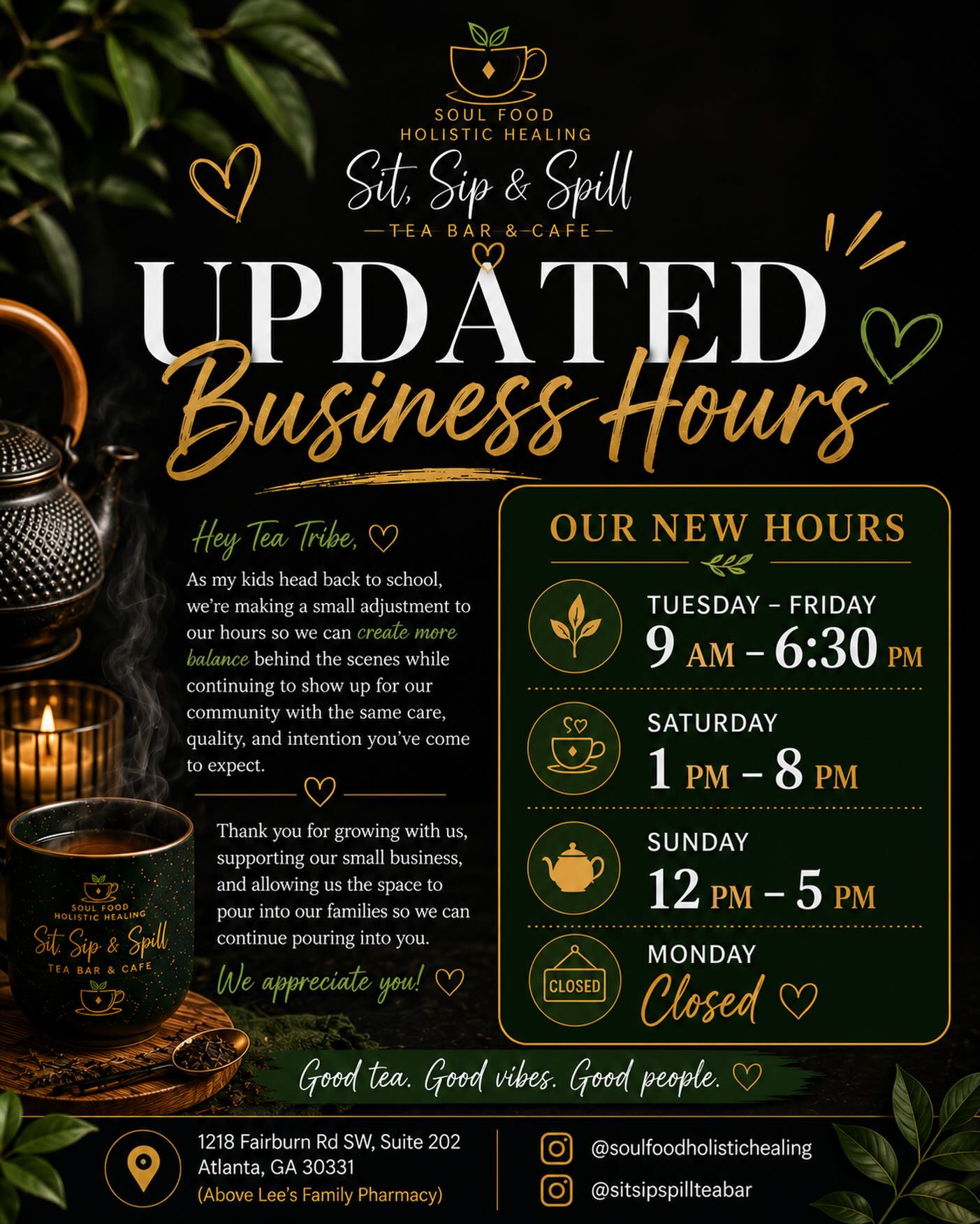 ✨ UPDATED BUSINESS HOURS ✨
Hey Tea Tribe! 💚
As our family settles into a new season, we’re making a small adjustment to our business hours so we can create a little more balance behind the scenes while continuing to serve you with the same care, quality, and intention you’ve come to expect.
Thank you for growing with us, supporting our small business, and allowing us the space to pour into our families so we can keep pouring into you. We truly appreciate every visit, every order, and every recommendation.
🕒 Our New Hours
Tuesday–Friday: 9:00 AM – 6:30 PM
Saturday: 1:00 PM – 8:00 PM
Sunday: 12:00 PM – 5:00 PM
Monday: Closed
We can’t wait to sip with you soon. 💛
📍1218 Fairburn Rd SW, Suite 202
Atlanta, GA 30331
(Above Lee’s Family Pharmacy)
#SoulFoodHolisticHealing #SitSipSpillTeaBar #AtlantaTeaBar #AtlantaCafe #BlackOwnedAtlanta