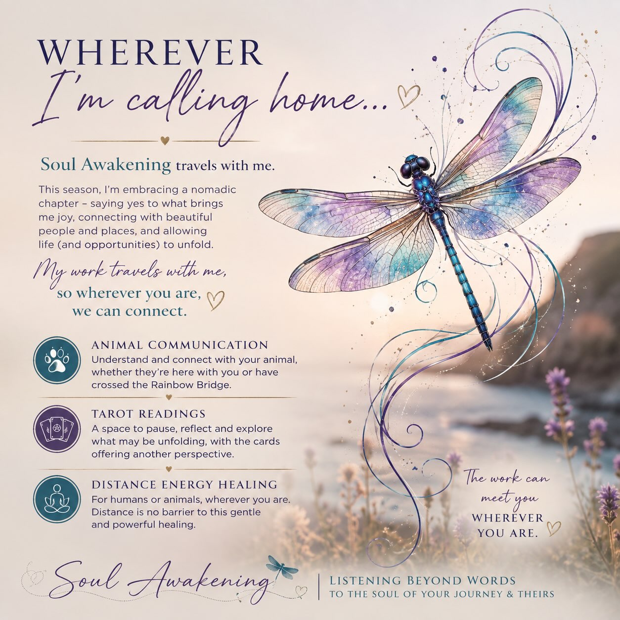 🧚🏼Wherever I’m Calling Home…
This season of life is looking a little different — and I’m loving it. ✨
I’m embracing being a little more nomadic for a while, moving between house sits, spending time with friends and family, discovering new places and saying yes to the opportunities that feel good, joyful and aligned. 💞
And one of the beautiful things about my work is that it travels with me. 🌀
So wherever I’m calling home, I’m opening up some availability for:
🐾 Animal Communication
For those wanting to understand what their animal may be communicating, whether they are here with you or have crossed the Rainbow Bridge.
🔮 Tarot Readings
A space to pause, reflect and explore what may be unfolding in your life, with the cards offering another perspective.
✨ Distance Energy Healing
For humans or animals, wherever you are. A beautiful opportunity to receive healing without needing to be physically together.
So if you’ve been feeling called to connect with me, now might just be the perfect time. 🦄
You don’t need to be where I am.
The work can meet you wherever you are. 🦋
Send me a message if you’d like to find out more or book a session.
Soul Awakening
Listening Beyond Words — To The Soul of Your Journey & Theirs 🌀✨