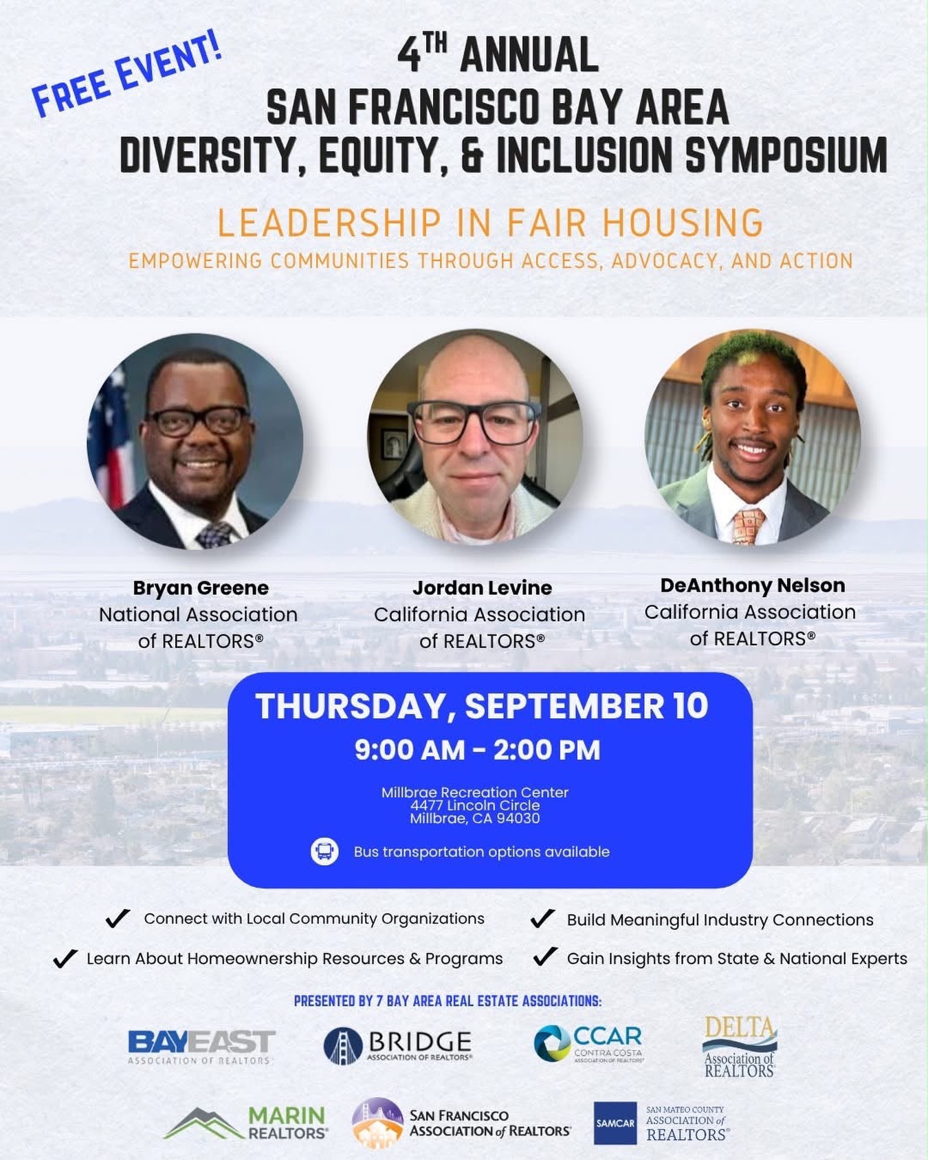 As housing challenges continue to impact families and communities across the Bay Area, the need for education, collaboration, and action has never been greater.
Join us on Thursday, September 10, 2026, for the 4th Annual San Francisco Bay Area Diversity, Equity & Inclusion Symposium, where real estate professionals, housing advocates, policymakers, and community leaders will come together to explore ways to expand access to housing and create more pathways to homeownership.
📅 Thursday, September 10, 2026
⏰ 9:00 AM – 2:00 PM
📍 Millbrae Recreation Center
4477 Lincoln Circle, Millbrae, CA 94030
🎟️ This is a FREE event! When registering, use discount code CREAA to waive the processing fee.
Join the conversation, connect with industry and community leaders, and gain valuable insights into fair housing, advocacy, and homeownership resources.
隨著住房問題持續影響灣區各地的家庭與社區,推動教育、交流合作與實際行動比以往任何時候都更加重要。
誠邀您於 2026年9月10日(星期四)參加第四屆三藩市灣區多元、公平與共融研討會(San Francisco Bay Area Diversity, Equity & Inclusion Symposium)。屆時,房地產業界專業人士、住房倡議者、政策制定者及社區領袖將齊聚一堂,共同探討公平住房、擴大住房資源的可及性,以及為更多家庭創造置業機會。
📅 2026年9月10日(星期四)
⏰ 上午9:00 – 下午2:00
📍 Millbrae Recreation Center
4477 Lincoln Circle, Millbrae, CA 94030
🎟️ 活動免費參加! 報名時使用優惠碼 CREAA,即可免除報名手續費。
歡迎大家參與交流,與業界及社區領袖建立聯繫,並深入了解公平住房、住房倡議及置業相關資源。