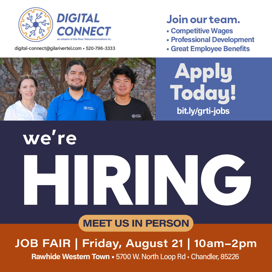 Digital Connect Initiative at Gila River Telecommunications is hiring!
Ready to take the next step in your career? Visit bit.ly/grti-jobs to explore our current openings and find the career path that's right for you.
When you join our team, you'll enjoy:�• Competitive wages�• Great benefits�• Professional development opportunities�• The chance to make a meaningful impact by supporting the Gila River Indian Community
Want to learn more? Meet us in person at the Rawhide Job Fair!
Friday, August 21�10:00 a.m. – 2:00 p.m.�Rawhide Banquet Room
Bring your resume, meet our team, and discover where your future can take you. We look forward to meeting you!
