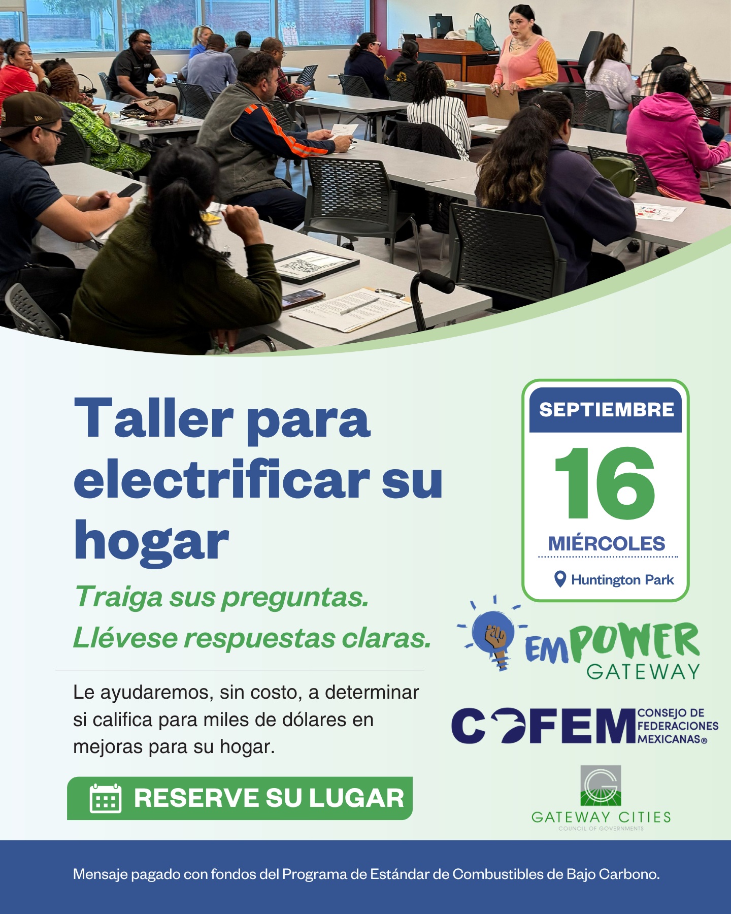 ⚡🏠 ¡Reciba dinero por cambiarse a lo eléctrico!
COFEM estará participando junto a nuestros aliados de emPOWER Gateway en un taller gratuito para clientes de Southern California Edison (SCE) en Huntington Park.
Venga a conocer cómo puede calificar para recibir hasta $4,200 en reembolsos e incentivos para mejoras de electrificación de su hogar. Además, habrá asistencia en persona para ayudarle con el proceso de solicitud.
📅 Miércoles, 16 de septiembre
📍 3355 E Gage Ave, Huntington Park, CA 90255
Durante el taller conocerá programas como:
⚡ Charge Ready Home — Hasta $4,200 para mejorar el panel eléctrico de su hogar y facilitar la carga de vehículos eléctricos.
🚗 Charge Smart — Ahorre hasta $600 al año al cargar su vehículo eléctrico y reciba un bono de $50 al inscribirse en la solución de carga inteligente de SCE y WeaveGrid.
🏡 Programa de Descarbonización Equitativa de Edificios (EBD) — Conozca incentivos disponibles para electrodomésticos eléctricos y otras mejoras de electrificación del hogar.
📋 ¿Qué debe traer?
• Una factura reciente de SCE
• Licencia de conducir de California o identificación estatal válida
💡 Traiga sus preguntas y llévese respuestas claras.
✅ ¡Reserve su lugar!
👉 https://registration.empowergateway.org/HuntingtonPark
¡Los esperamos! Comparta esta información con familiares, amigos y vecinos que puedan beneficiarse de estos programas. 💚