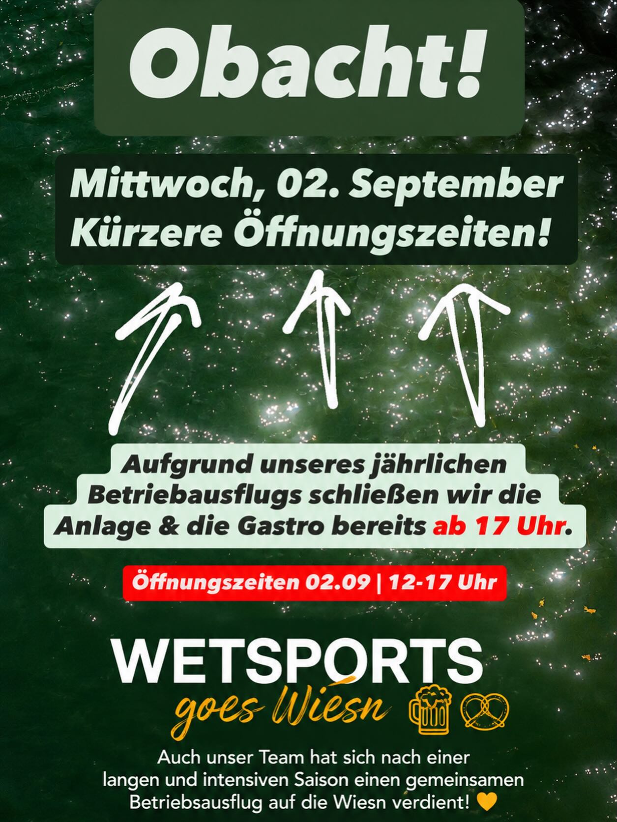 WETSPORTS GOES WIESN 🍻🎡
Auch unser Team hat sich nach einer langen und intensiven Saison einen gemeinsamen Betriebsausflug auf die Wiesn verdient! 🥨🍺
Deshalb machen wir am Mittwoch , den 02.09., ausnahmsweise etwas früher Feierabend:
👉 Lift & Gastro schließen bereits um 17:00 Uhr.
👉 Öffentlicher Betrieb: 12:00–17:00 Uhr
Wir bitten um euer Verständnis und freuen uns, wenn ihr vorher noch ein paar Runden bei uns dreht oder auf einen Drink vorbeischaut.
Danach heißt es für uns: Wetsports goes Wiesn! 🍻
Euer Wetsports-Team ❤️