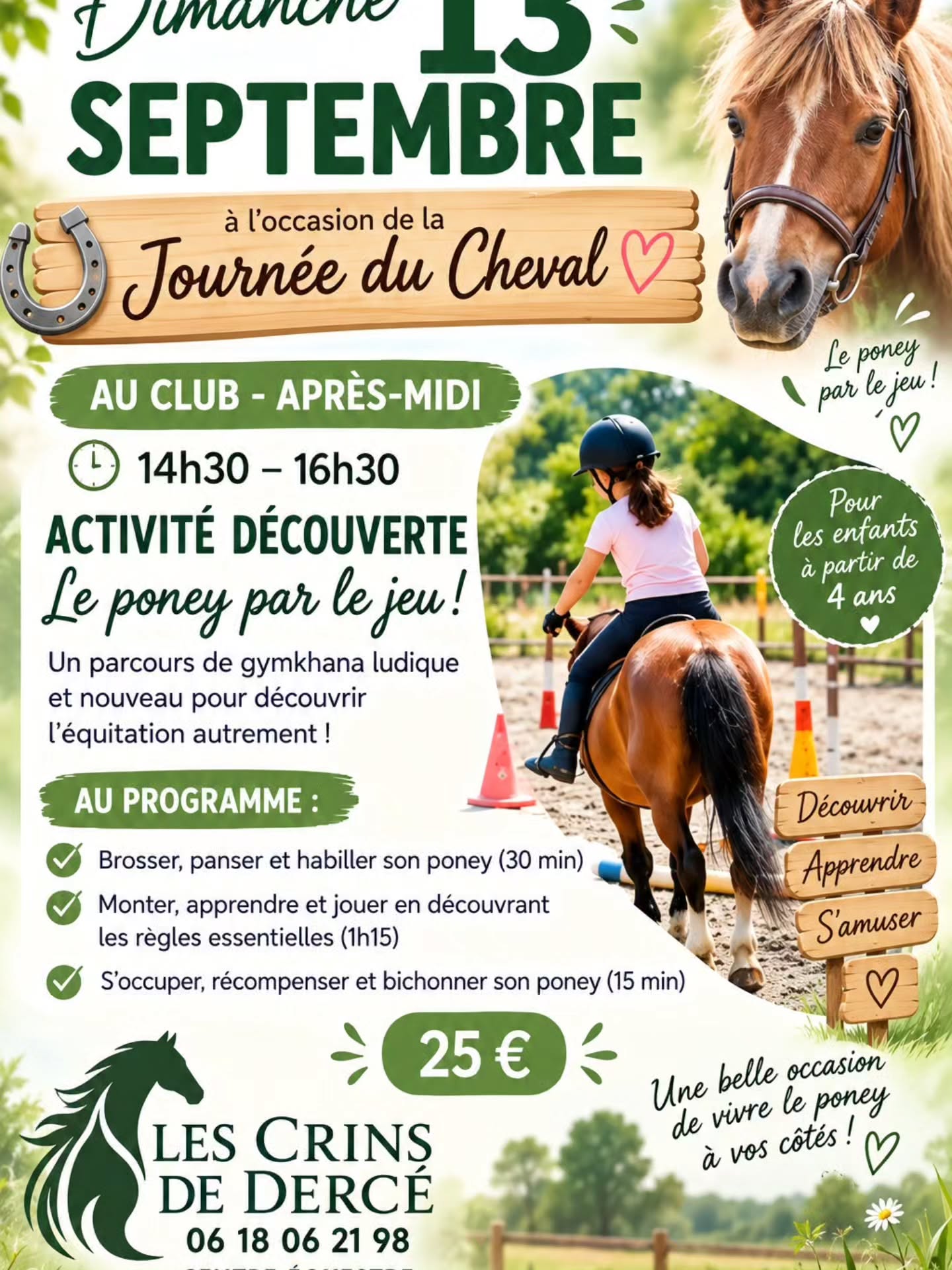 La journée du cheval est le 13 septembre... Une dimanche qui sera bien animé et chargé à LES CRINS DE DERCE poney club
Le matin (10h30) : découverte BABY PONEY pour les enfants à partir de 12 mois.
L'après midi (14h30/16h30)
Découverte Approche JEUX EQUIFUN.. un beau moment complet pour s'amuser et découvrir.
Pour débutants ou plus assurés.. à partir de 4 ans