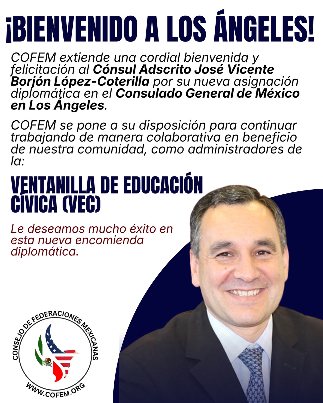 ¡Bienvenido a Los Ángeles, Cónsul Adscrito José Vicente Borjón López-Coterilla!
COFEM le da la más cordial bienvenida a su nueva encomienda diplomática en el Consulado General de México en Los Ángeles. Nos ponemos a su disposición para continuar trabajando en favor de nuestra comunidad a través de la Ventanilla de Educación Cívica (VEC).
¡Le deseamos mucho éxito en esta nueva etapa!
