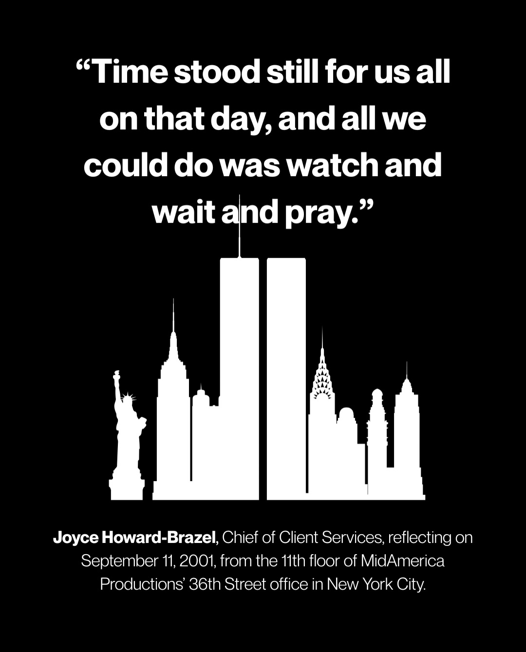 “Time stood still for us all on that day, and all we could do was watch and wait and pray.”
— Joyce Howard-Brazel, Chief of Client Services, reflecting on September 11, 2001, from the 11th floor of MidAmerica Productions’ 36th Street office in New York City.
On this 25th anniversary of September 11, MidAmerica Productions remembers those whose lives were lost and honors the countless acts of courage, compassion, and strength that followed.
We hold in our hearts the victims, their families, the first responders, and the entire New York City community, remembering a day that changed us forever, and the resilience that carried us through.
We remember. We honor. We will never forget.
