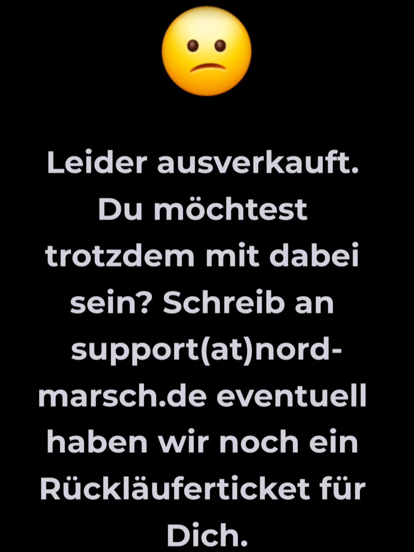 Leider ausverkauft...☹️
...das hatten wir bei unseren letzten Events fast immer!
Schade, wenn nicht alle dabei sein können und wir verstehen, wenn viele von Euch auch spontan sind und sich nicht terminlich festlegen wollen.
Aber unsere Events sind je nach Veranstaltungsort limitiert, das Maximum an Teilnehmer*innen ist & bleibt bei uns 1111 - das hat verschiedene Gründe - zum Beispiel, weil Ihr & wir weiterhin die familiäre Atmosphäre behalten wollen und auch kein Wunsch besteht, möglichst viele auf die Strecke zu schicken, sondern möglichst schön die Strecken & den Tag zu gestalten.
Neue Events werden grundsätzlich mit weniger Teilnehmer*innen geplant, manche Orte & Gegebenheiten lassen nicht mehr Wanderbegeisterte zu und schlussendlich müssen wir 12 vom Team, die auch aus privaten & beruflichen Gründen nicht komplett bei den Events auflaufen, mit unseren Family&Friends alles vom Aufbau- bis zum Abbau und allem was davor, währenddessen und danach ist, möglich optimal & reibungslos wuppen.
So ist es nun auch beim LAGA-MARSCH nächstes Wochenende!
Kaum hatte die Anmeldung geschlossen, kamen unglaublich viele Anfragen an unseren Support, ob nicht doch noch die Möglichkeit besteht.
Wir würden immer gerne, aber alles ist nun auf die Teilnehmerzahl abgestimmt - von der Anzahl der Dixis, über die Medaillen bis zum Matjes für das Brötchen usw usw usw...
Unser Tipp:
Bucht rechtzeitig, es gibt Möglichkeiten der Stornierung & auch die Tickettauschbörse auf Facebook.
In 20 Tagen ist der Urban- & Chauken-Marsch in HH,
in 40 Tagen Walk&Travel Lüneburger Heide...
...wäre doch schade ohne Euch!
Beim LaGa-Marsch gibt's wirklich nur noch Tickets über die Tickettauschbörse bei Facebook -wir sind komplett!
Wir sehen uns am Start und natürlich im Ziel!
Bis dann...
Eure Nord-Marscher mit den Family&Friends ❤️