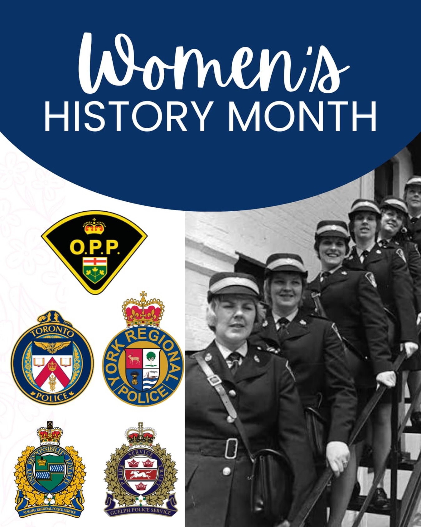 October, we celebrate Women’s History Month. This year marks 50 years since the creation of Status of Women Canada.
Reflecting back 50 years ago, women in policing were starting to gain some momentum. During and prior to 1976, women were represented as Police Officers with Metropolitan (Toronto) Police Service, Ontario Provincial Police, York Regional Police Service, Guelph Police Service, Niagara Police Service, Ottawa Police Service, Kingston Police Service, Halton Regional Police Service and Hamilton Police Service.